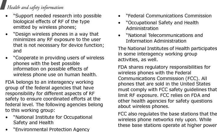 Health and safety information • “Support needed research into possible biological effects of RF of the type emitted by wireless phones;• “Design wireless phones in a way that minimizes any RF exposure to the user that is not necessary for device function; and• “Cooperate in providing users of wireless phones with the best possible information on possible effects of wireless phone use on human health.FDA belongs to an interagency working group of the federal agencies that have responsibility for different aspects of RF safety to ensure coordinated efforts at the federal level. The following agencies belong to this working group:• “National Institute for Occupational Safety and Health• “Environmental Protection Agency• “Federal Communications Commission• “Occupational Safety and Health Administration• “National Telecommunications and Information AdministrationThe National Institutes of Health participates in some interagency working group activities, as well.FDA shares regulatory responsibilities for wireless phones with the Federal Communications Commission (FCC). All phones that are sold in the United States must comply with FCC safety guidelines that limit RF exposure. FCC relies on FDA and other health agencies for safety questions about wireless phones.FCC also regulates the base stations that the wireless phone networks rely upon. While these base stations operate at higher power E840-2.fm  Page 46  Monday, May 14, 2007  9:04 AM