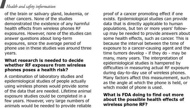 Health and safety information of the brain or salivary gland, leukemia, or other cancers. None of the studies demonstrated the existence of any harmful health effects from wireless phones RF exposures. However, none of the studies can answer questions about long-term exposures, since the average period of phone use in these studies was around three years.What research is needed to decide whether RF exposure from wireless phones poses a health risk?A combination of laboratory studies and epidemiological studies of people actually using wireless phones would provide some of the data that are needed. Lifetime animal exposure studies could be completed in a few years. However, very large numbers of animals would be needed to provide reliable proof of a cancer promoting effect if one exists. Epidemiological studies can provide data that is directly applicable to human populations, but ten or more years&apos; follow-up may be needed to provide answers about some health effects, such as cancer. This is because the interval between the time of exposure to a cancer-causing agent and the time tumors develop - if they do - may be many, many years. The interpretation of epidemiological studies is hampered by difficulties in measuring actual RF exposure during day-to-day use of wireless phones. Many factors affect this measurement, such as the angle at which the phone is held, or which model of phone is used.What is FDA doing to find out more about the possible health effects of wireless phone RF?E840-2.fm  Page 48  Monday, May 14, 2007  9:04 AM