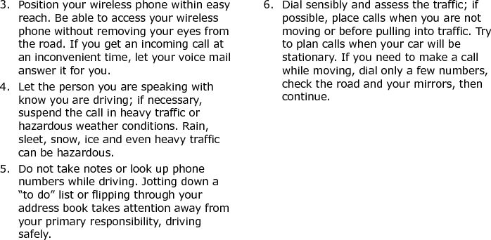  3. Position your wireless phone within easy reach. Be able to access your wireless phone without removing your eyes from the road. If you get an incoming call at an inconvenient time, let your voice mail answer it for you.4. Let the person you are speaking with know you are driving; if necessary, suspend the call in heavy traffic or hazardous weather conditions. Rain, sleet, snow, ice and even heavy traffic can be hazardous.5. Do not take notes or look up phone numbers while driving. Jotting down a “to do” list or flipping through your address book takes attention away from your primary responsibility, driving safely.6. Dial sensibly and assess the traffic; if possible, place calls when you are not moving or before pulling into traffic. Try to plan calls when your car will be stationary. If you need to make a call while moving, dial only a few numbers, check the road and your mirrors, then continue.E840-2.fm  Page 55  Monday, May 14, 2007  9:04 AM