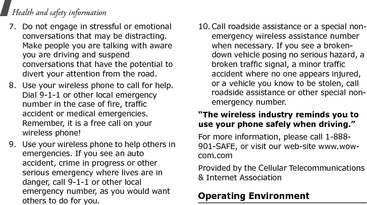 Health and safety information 7. Do not engage in stressful or emotional conversations that may be distracting. Make people you are talking with aware you are driving and suspend conversations that have the potential to divert your attention from the road.8. Use your wireless phone to call for help. Dial 9-1-1 or other local emergency number in the case of fire, traffic accident or medical emergencies. Remember, it is a free call on your wireless phone!9. Use your wireless phone to help others in emergencies. If you see an auto accident, crime in progress or other serious emergency where lives are in danger, call 9-1-1 or other local emergency number, as you would want others to do for you.10. Call roadside assistance or a special non-emergency wireless assistance number when necessary. If you see a broken-down vehicle posing no serious hazard, a broken traffic signal, a minor traffic accident where no one appears injured, or a vehicle you know to be stolen, call roadside assistance or other special non-emergency number.“The wireless industry reminds you to use your phone safely when driving.”For more information, please call 1-888-901-SAFE, or visit our web-site www.wow-com.comProvided by the Cellular Telecommunications &amp; Internet AssociationOperating EnvironmentE840-2.fm  Page 56  Monday, May 14, 2007  9:04 AM