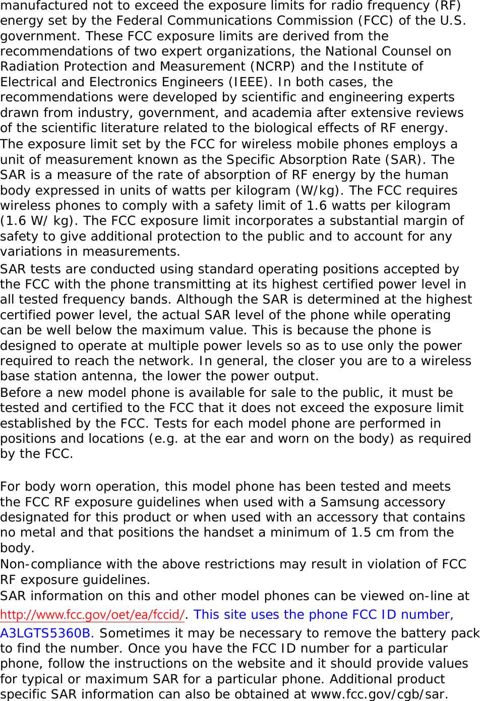 manufactured not to exceed the exposure limits for radio frequency (RF) energy set by the Federal Communications Commission (FCC) of the U.S. government. These FCC exposure limits are derived from the recommendations of two expert organizations, the National Counsel on Radiation Protection and Measurement (NCRP) and the Institute of Electrical and Electronics Engineers (IEEE). In both cases, the recommendations were developed by scientific and engineering experts drawn from industry, government, and academia after extensive reviews of the scientific literature related to the biological effects of RF energy. The exposure limit set by the FCC for wireless mobile phones employs a unit of measurement known as the Specific Absorption Rate (SAR). The SAR is a measure of the rate of absorption of RF energy by the human body expressed in units of watts per kilogram (W/kg). The FCC requires wireless phones to comply with a safety limit of 1.6 watts per kilogram (1.6 W/ kg). The FCC exposure limit incorporates a substantial margin of safety to give additional protection to the public and to account for any variations in measurements. SAR tests are conducted using standard operating positions accepted by the FCC with the phone transmitting at its highest certified power level in all tested frequency bands. Although the SAR is determined at the highest certified power level, the actual SAR level of the phone while operating can be well below the maximum value. This is because the phone is designed to operate at multiple power levels so as to use only the power required to reach the network. In general, the closer you are to a wireless base station antenna, the lower the power output. Before a new model phone is available for sale to the public, it must be tested and certified to the FCC that it does not exceed the exposure limit established by the FCC. Tests for each model phone are performed in positions and locations (e.g. at the ear and worn on the body) as required by the FCC.    For body worn operation, this model phone has been tested and meets the FCC RF exposure guidelines when used with a Samsung accessory designated for this product or when used with an accessory that contains no metal and that positions the handset a minimum of 1.5 cm from the body.  Non-compliance with the above restrictions may result in violation of FCC RF exposure guidelines. SAR information on this and other model phones can be viewed on-line at http://www.fcc.gov/oet/ea/fccid/. This site uses the phone FCC ID number, A3LGTS5360B. Sometimes it may be necessary to remove the battery pack to find the number. Once you have the FCC ID number for a particular phone, follow the instructions on the website and it should provide values for typical or maximum SAR for a particular phone. Additional product specific SAR information can also be obtained at www.fcc.gov/cgb/sar. 