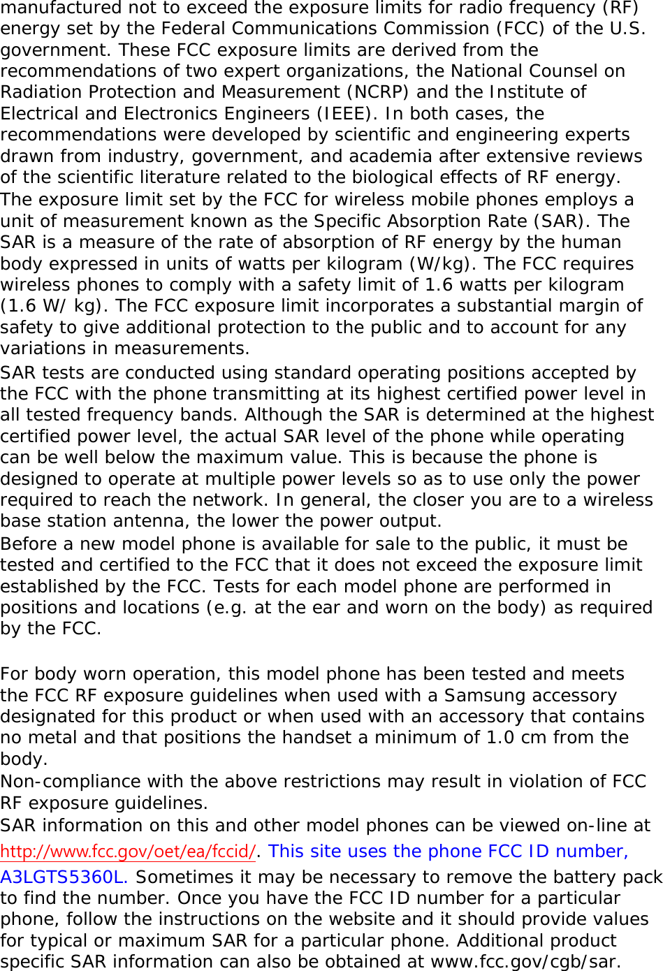 manufactured not to exceed the exposure limits for radio frequency (RF) energy set by the Federal Communications Commission (FCC) of the U.S. government. These FCC exposure limits are derived from the recommendations of two expert organizations, the National Counsel on Radiation Protection and Measurement (NCRP) and the Institute of Electrical and Electronics Engineers (IEEE). In both cases, the recommendations were developed by scientific and engineering experts drawn from industry, government, and academia after extensive reviews of the scientific literature related to the biological effects of RF energy. The exposure limit set by the FCC for wireless mobile phones employs a unit of measurement known as the Specific Absorption Rate (SAR). The SAR is a measure of the rate of absorption of RF energy by the human body expressed in units of watts per kilogram (W/kg). The FCC requires wireless phones to comply with a safety limit of 1.6 watts per kilogram (1.6 W/ kg). The FCC exposure limit incorporates a substantial margin of safety to give additional protection to the public and to account for any variations in measurements. SAR tests are conducted using standard operating positions accepted by the FCC with the phone transmitting at its highest certified power level in all tested frequency bands. Although the SAR is determined at the highest certified power level, the actual SAR level of the phone while operating can be well below the maximum value. This is because the phone is designed to operate at multiple power levels so as to use only the power required to reach the network. In general, the closer you are to a wireless base station antenna, the lower the power output. Before a new model phone is available for sale to the public, it must be tested and certified to the FCC that it does not exceed the exposure limit established by the FCC. Tests for each model phone are performed in positions and locations (e.g. at the ear and worn on the body) as required by the FCC.    For body worn operation, this model phone has been tested and meets the FCC RF exposure guidelines when used with a Samsung accessory designated for this product or when used with an accessory that contains no metal and that positions the handset a minimum of 1.0 cm from the body.  Non-compliance with the above restrictions may result in violation of FCC RF exposure guidelines. SAR information on this and other model phones can be viewed on-line at http://www.fcc.gov/oet/ea/fccid/. This site uses the phone FCC ID number, A3LGTS5360L. Sometimes it may be necessary to remove the battery pack to find the number. Once you have the FCC ID number for a particular phone, follow the instructions on the website and it should provide values for typical or maximum SAR for a particular phone. Additional product specific SAR information can also be obtained at www.fcc.gov/cgb/sar. 
