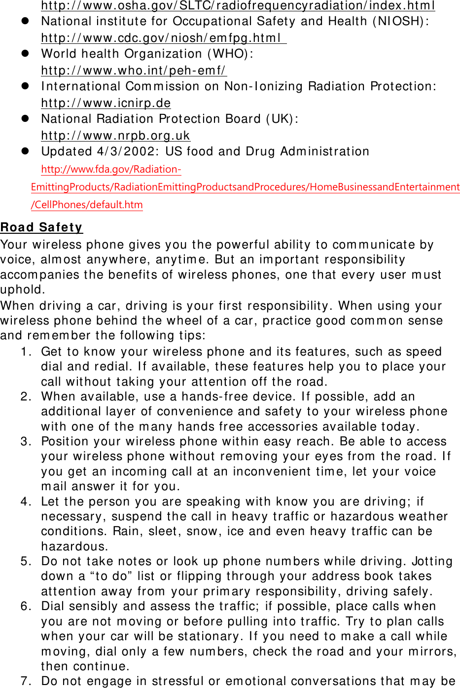      http://www.osha.gov/SLTC/radiofrequencyradiation/index.html  National institute for Occupational Safety and Health (NIOSH):  http://www.cdc.gov/niosh/emfpg.html   World health Organization (WHO):  http://www.who.int/peh-emf/  International Commission on Non-Ionizing Radiation Protection:  http://www.icnirp.de  National Radiation Protection Board (UK):  http://www.nrpb.org.uk  Updated 4/3/2002: US food and Drug Administration  http://www.fda.gov/Radiation-EmittingProducts/RadiationEmittingProductsandProcedures/HomeBusinessandEntertainment/CellPhones/default.htm Road Safety Your wireless phone gives you the powerful ability to communicate by voice, almost anywhere, anytime. But an important responsibility accompanies the benefits of wireless phones, one that every user must uphold. When driving a car, driving is your first responsibility. When using your wireless phone behind the wheel of a car, practice good common sense and remember the following tips: 1. Get to know your wireless phone and its features, such as speed dial and redial. If available, these features help you to place your call without taking your attention off the road. 2. When available, use a hands-free device. If possible, add an additional layer of convenience and safety to your wireless phone with one of the many hands free accessories available today. 3. Position your wireless phone within easy reach. Be able to access your wireless phone without removing your eyes from the road. If you get an incoming call at an inconvenient time, let your voice mail answer it for you. 4. Let the person you are speaking with know you are driving; if necessary, suspend the call in heavy traffic or hazardous weather conditions. Rain, sleet, snow, ice and even heavy traffic can be hazardous. 5. Do not take notes or look up phone numbers while driving. Jotting down a “to do” list or flipping through your address book takes attention away from your primary responsibility, driving safely. 6. Dial sensibly and assess the traffic; if possible, place calls when you are not moving or before pulling into traffic. Try to plan calls when your car will be stationary. If you need to make a call while moving, dial only a few numbers, check the road and your mirrors, then continue. 7. Do not engage in stressful or emotional conversations that may be 