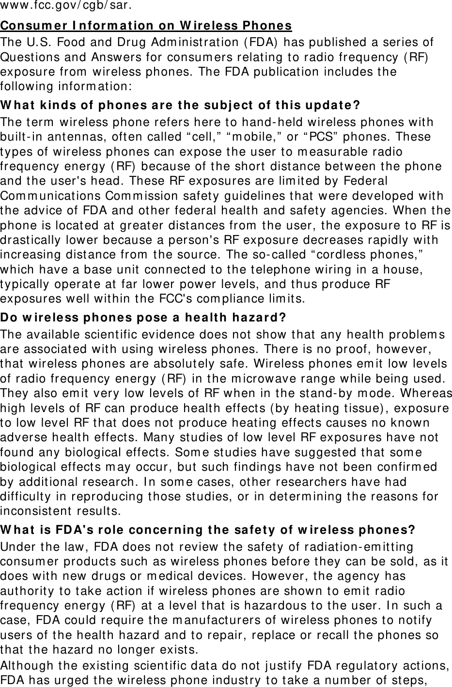 www.fcc.gov/cgb/sar. Consumer Information on Wireless Phones The U.S. Food and Drug Administration (FDA) has published a series of Questions and Answers for consumers relating to radio frequency (RF) exposure from wireless phones. The FDA publication includes the following information: What kinds of phones are the subject of this update? The term wireless phone refers here to hand-held wireless phones with built-in antennas, often called “cell,” “mobile,” or “PCS” phones. These types of wireless phones can expose the user to measurable radio frequency energy (RF) because of the short distance between the phone and the user&apos;s head. These RF exposures are limited by Federal Communications Commission safety guidelines that were developed with the advice of FDA and other federal health and safety agencies. When the phone is located at greater distances from the user, the exposure to RF is drastically lower because a person&apos;s RF exposure decreases rapidly with increasing distance from the source. The so-called “cordless phones,” which have a base unit connected to the telephone wiring in a house, typically operate at far lower power levels, and thus produce RF exposures well within the FCC&apos;s compliance limits. Do wireless phones pose a health hazard? The available scientific evidence does not show that any health problems are associated with using wireless phones. There is no proof, however, that wireless phones are absolutely safe. Wireless phones emit low levels of radio frequency energy (RF) in the microwave range while being used. They also emit very low levels of RF when in the stand-by mode. Whereas high levels of RF can produce health effects (by heating tissue), exposure to low level RF that does not produce heating effects causes no known adverse health effects. Many studies of low level RF exposures have not found any biological effects. Some studies have suggested that some biological effects may occur, but such findings have not been confirmed by additional research. In some cases, other researchers have had difficulty in reproducing those studies, or in determining the reasons for inconsistent results. What is FDA&apos;s role concerning the safety of wireless phones? Under the law, FDA does not review the safety of radiation-emitting consumer products such as wireless phones before they can be sold, as it does with new drugs or medical devices. However, the agency has authority to take action if wireless phones are shown to emit radio frequency energy (RF) at a level that is hazardous to the user. In such a case, FDA could require the manufacturers of wireless phones to notify users of the health hazard and to repair, replace or recall the phones so that the hazard no longer exists. Although the existing scientific data do not justify FDA regulatory actions, FDA has urged the wireless phone industry to take a number of steps, 