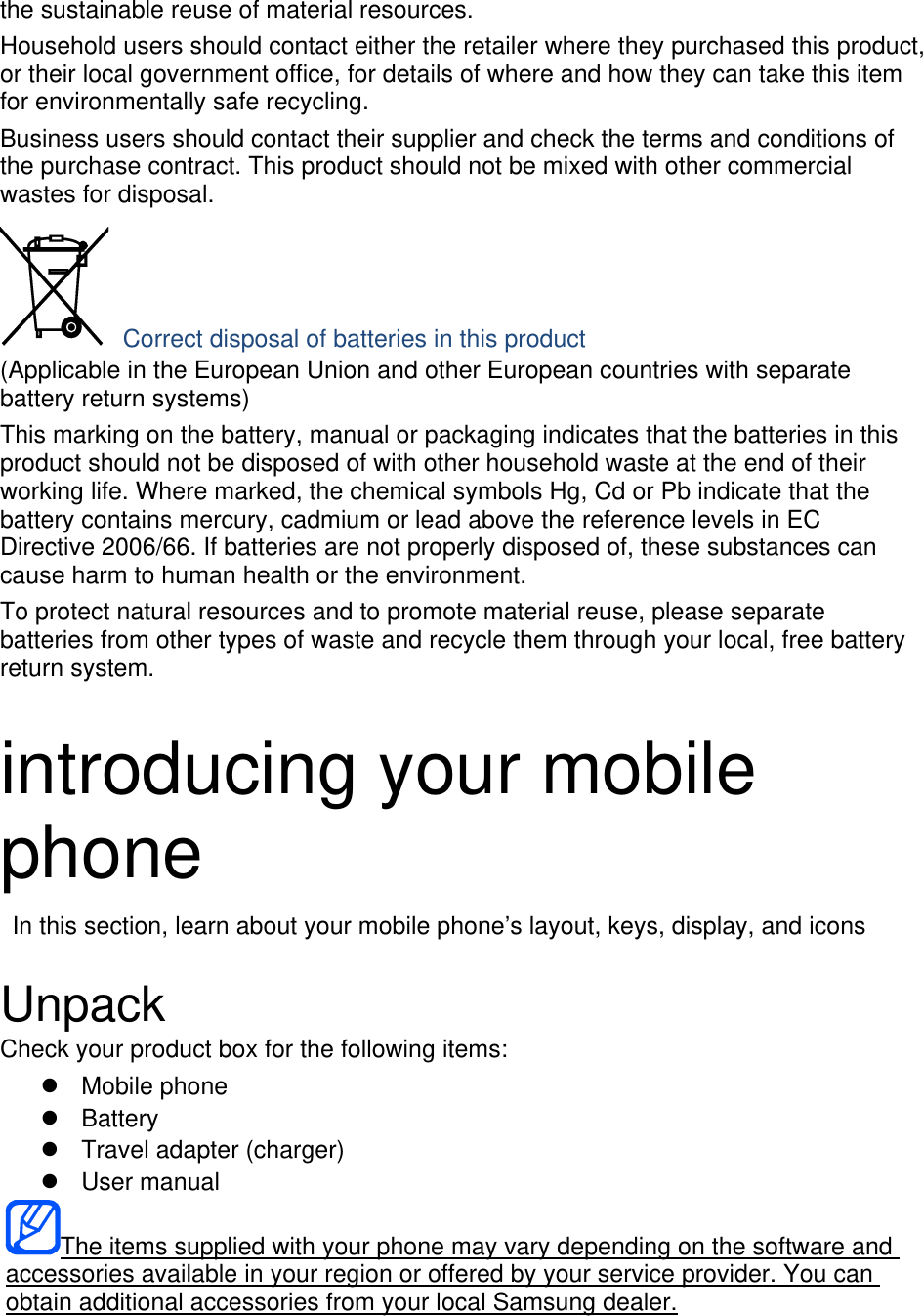 the sustainable reuse of material resources. Household users should contact either the retailer where they purchased this product, or their local government office, for details of where and how they can take this item for environmentally safe recycling. Business users should contact their supplier and check the terms and conditions of the purchase contract. This product should not be mixed with other commercial wastes for disposal.  Correct disposal of batteries in this product (Applicable in the European Union and other European countries with separate battery return systems) This marking on the battery, manual or packaging indicates that the batteries in this product should not be disposed of with other household waste at the end of their working life. Where marked, the chemical symbols Hg, Cd or Pb indicate that the battery contains mercury, cadmium or lead above the reference levels in EC Directive 2006/66. If batteries are not properly disposed of, these substances can cause harm to human health or the environment. To protect natural resources and to promote material reuse, please separate batteries from other types of waste and recycle them through your local, free battery return system.  introducing your mobile phone   In this section, learn about your mobile phone’s layout, keys, display, and icons  Unpack Check your product box for the following items: z Mobile phone z Battery z  Travel adapter (charger) z User manual The items supplied with your phone may vary depending on the software and accessories available in your region or offered by your service provider. You can obtain additional accessories from your local Samsung dealer.  