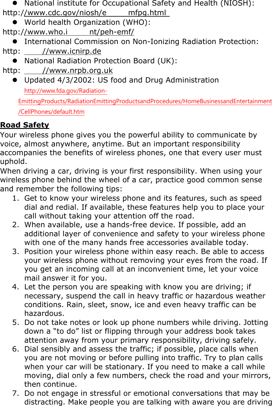  National institute for Occupational Safety and Health (NIOSH):  http://www.cdc.gov/niosh/e mfpg.html   World health Organization (WHO):  http://www.who.i nt/peh-emf/  International Commission on Non-Ionizing Radiation Protection:  http: //www.icnirp.de  National Radiation Protection Board (UK):  http: //www.nrpb.org.uk  Updated 4/3/2002: US food and Drug Administration  http://www.fda.gov/Radiation-EmittingProducts/RadiationEmittingProductsandProcedures/HomeBusinessandEntertainment/CellPhones/default.htm Road Safety Your wireless phone gives you the powerful ability to communicate by voice, almost anywhere, anytime. But an important responsibility accompanies the benefits of wireless phones, one that every user must uphold. When driving a car, driving is your first responsibility. When using your wireless phone behind the wheel of a car, practice good common sense and remember the following tips: 1. Get to know your wireless phone and its features, such as speed dial and redial. If available, these features help you to place your call without taking your attention off the road. 2. When available, use a hands-free device. If possible, add an additional layer of convenience and safety to your wireless phone with one of the many hands free accessories available today. 3. Position your wireless phone within easy reach. Be able to access your wireless phone without removing your eyes from the road. If you get an incoming call at an inconvenient time, let your voice mail answer it for you. 4. Let the person you are speaking with know you are driving; if necessary, suspend the call in heavy traffic or hazardous weather conditions. Rain, sleet, snow, ice and even heavy traffic can be hazardous. 5. Do not take notes or look up phone numbers while driving. Jotting down a “to do” list or flipping through your address book takes attention away from your primary responsibility, driving safely. 6. Dial sensibly and assess the traffic; if possible, place calls when you are not moving or before pulling into traffic. Try to plan calls when your car will be stationary. If you need to make a call while moving, dial only a few numbers, check the road and your mirrors, then continue. 7. Do not engage in stressful or emotional conversations that may be distracting. Make people you are talking with aware you are driving 