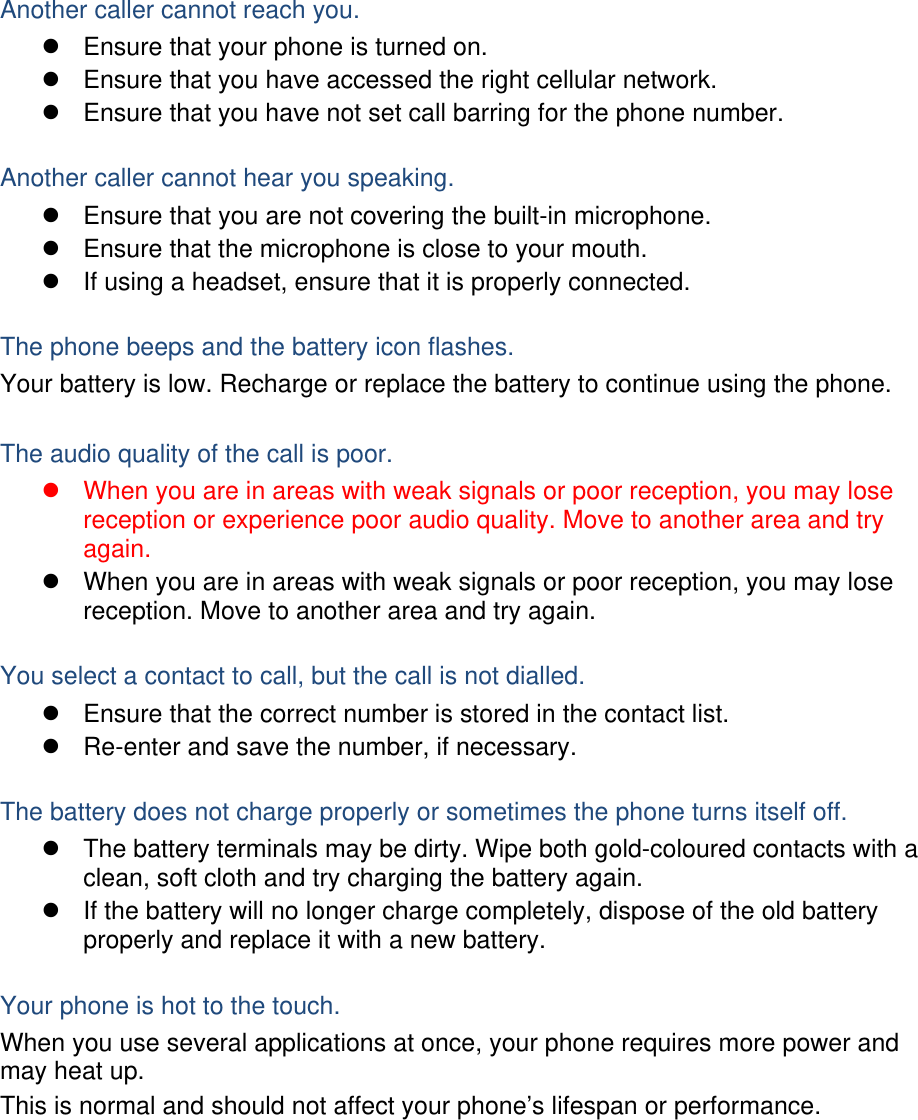 Another caller cannot reach you.   Ensure that your phone is turned on.   Ensure that you have accessed the right cellular network.   Ensure that you have not set call barring for the phone number.  Another caller cannot hear you speaking.   Ensure that you are not covering the built-in microphone.   Ensure that the microphone is close to your mouth.   If using a headset, ensure that it is properly connected.  The phone beeps and the battery icon flashes. Your battery is low. Recharge or replace the battery to continue using the phone.  The audio quality of the call is poor.   When you are in areas with weak signals or poor reception, you may lose reception or experience poor audio quality. Move to another area and try again.   When you are in areas with weak signals or poor reception, you may lose reception. Move to another area and try again.  You select a contact to call, but the call is not dialled.   Ensure that the correct number is stored in the contact list.   Re-enter and save the number, if necessary.  The battery does not charge properly or sometimes the phone turns itself off.   The battery terminals may be dirty. Wipe both gold-coloured contacts with a clean, soft cloth and try charging the battery again.   If the battery will no longer charge completely, dispose of the old battery properly and replace it with a new battery.  Your phone is hot to the touch. When you use several applications at once, your phone requires more power and may heat up. This is normal and should not affect your phone’s lifespan or performance.         