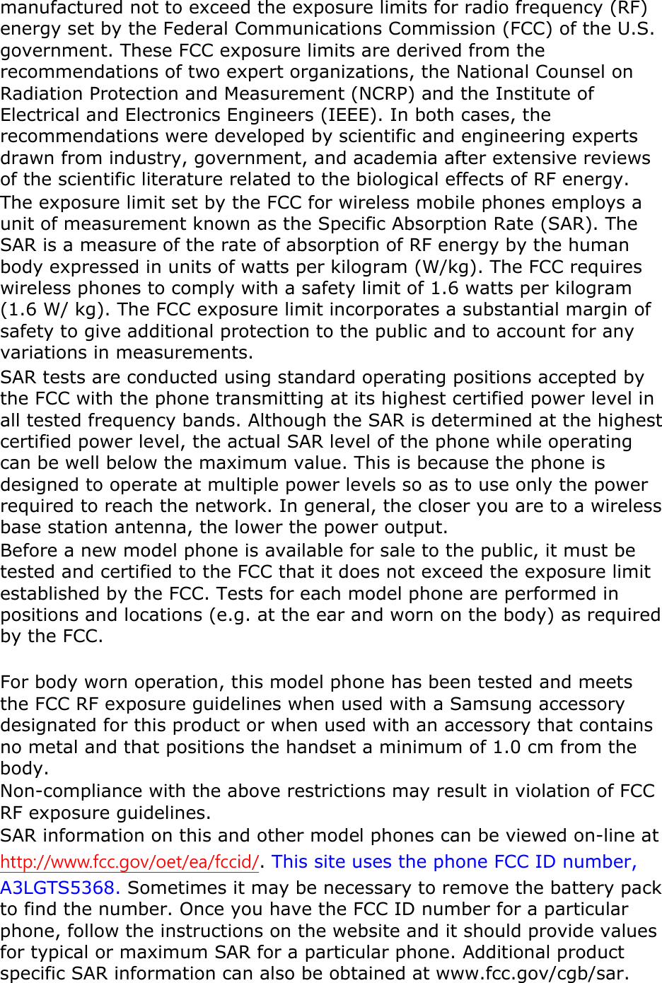 manufactured not to exceed the exposure limits for radio frequency (RF) energy set by the Federal Communications Commission (FCC) of the U.S. government. These FCC exposure limits are derived from the recommendations of two expert organizations, the National Counsel on Radiation Protection and Measurement (NCRP) and the Institute of Electrical and Electronics Engineers (IEEE). In both cases, the recommendations were developed by scientific and engineering experts drawn from industry, government, and academia after extensive reviews of the scientific literature related to the biological effects of RF energy. The exposure limit set by the FCC for wireless mobile phones employs a unit of measurement known as the Specific Absorption Rate (SAR). The SAR is a measure of the rate of absorption of RF energy by the human body expressed in units of watts per kilogram (W/kg). The FCC requires wireless phones to comply with a safety limit of 1.6 watts per kilogram (1.6 W/ kg). The FCC exposure limit incorporates a substantial margin of safety to give additional protection to the public and to account for any variations in measurements. SAR tests are conducted using standard operating positions accepted by the FCC with the phone transmitting at its highest certified power level in all tested frequency bands. Although the SAR is determined at the highest certified power level, the actual SAR level of the phone while operating can be well below the maximum value. This is because the phone is designed to operate at multiple power levels so as to use only the power required to reach the network. In general, the closer you are to a wireless base station antenna, the lower the power output. Before a new model phone is available for sale to the public, it must be tested and certified to the FCC that it does not exceed the exposure limit established by the FCC. Tests for each model phone are performed in positions and locations (e.g. at the ear and worn on the body) as required by the FCC.      For body worn operation, this model phone has been tested and meets the FCC RF exposure guidelines when used with a Samsung accessory designated for this product or when used with an accessory that contains no metal and that positions the handset a minimum of 1.0 cm from the body.  Non-compliance with the above restrictions may result in violation of FCC RF exposure guidelines. SAR information on this and other model phones can be viewed on-line at http://www.fcc.gov/oet/ea/fccid/. This site uses the phone FCC ID number, A3LGTS5368. Sometimes it may be necessary to remove the battery pack to find the number. Once you have the FCC ID number for a particular phone, follow the instructions on the website and it should provide values for typical or maximum SAR for a particular phone. Additional product specific SAR information can also be obtained at www.fcc.gov/cgb/sar. 