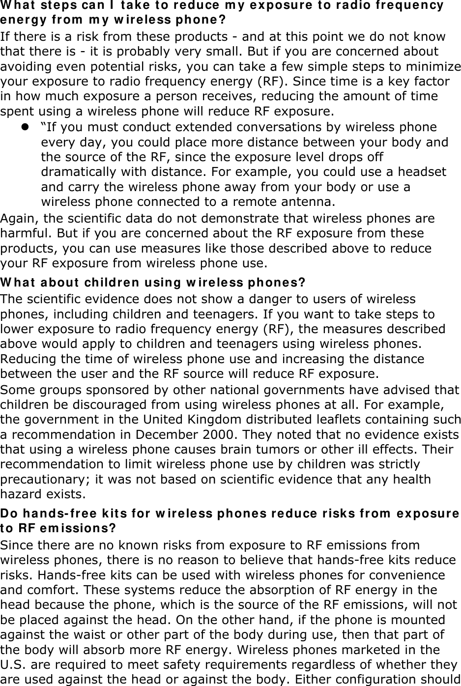 What steps can I take to reduce my exposure to radio frequency energy from my wireless phone? If there is a risk from these products - and at this point we do not know that there is - it is probably very small. But if you are concerned about avoiding even potential risks, you can take a few simple steps to minimize your exposure to radio frequency energy (RF). Since time is a key factor in how much exposure a person receives, reducing the amount of time spent using a wireless phone will reduce RF exposure. z “If you must conduct extended conversations by wireless phone every day, you could place more distance between your body and the source of the RF, since the exposure level drops off dramatically with distance. For example, you could use a headset and carry the wireless phone away from your body or use a wireless phone connected to a remote antenna. Again, the scientific data do not demonstrate that wireless phones are harmful. But if you are concerned about the RF exposure from these products, you can use measures like those described above to reduce your RF exposure from wireless phone use. What about children using wireless phones? The scientific evidence does not show a danger to users of wireless phones, including children and teenagers. If you want to take steps to lower exposure to radio frequency energy (RF), the measures described above would apply to children and teenagers using wireless phones. Reducing the time of wireless phone use and increasing the distance between the user and the RF source will reduce RF exposure. Some groups sponsored by other national governments have advised that children be discouraged from using wireless phones at all. For example, the government in the United Kingdom distributed leaflets containing such a recommendation in December 2000. They noted that no evidence exists that using a wireless phone causes brain tumors or other ill effects. Their recommendation to limit wireless phone use by children was strictly precautionary; it was not based on scientific evidence that any health hazard exists.   Do hands-free kits for wireless phones reduce risks from exposure to RF emissions? Since there are no known risks from exposure to RF emissions from wireless phones, there is no reason to believe that hands-free kits reduce risks. Hands-free kits can be used with wireless phones for convenience and comfort. These systems reduce the absorption of RF energy in the head because the phone, which is the source of the RF emissions, will not be placed against the head. On the other hand, if the phone is mounted against the waist or other part of the body during use, then that part of the body will absorb more RF energy. Wireless phones marketed in the U.S. are required to meet safety requirements regardless of whether they are used against the head or against the body. Either configuration should 
