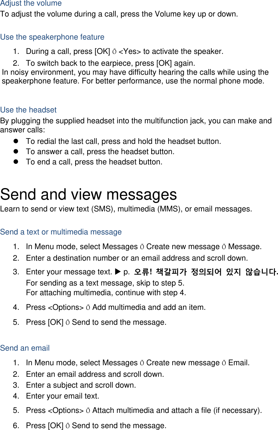 Adjust the volume To adjust the volume during a call, press the Volume key up or down.  Use the speakerphone feature 1.  During a call, press [OK] Õ &lt;Yes&gt; to activate the speaker. 2.  To switch back to the earpiece, press [OK] again. In noisy environment, you may have difficulty hearing the calls while using the speakerphone feature. For better performance, use the normal phone mode.  Use the headset By plugging the supplied headset into the multifunction jack, you can make and answer calls: z  To redial the last call, press and hold the headset button. z  To answer a call, press the headset button. z  To end a call, press the headset button.  Send and view messages Learn to send or view text (SMS), multimedia (MMS), or email messages.  Send a text or multimedia message 1.  In Menu mode, select Messages Õ Create new message Õ Message. 2.  Enter a destination number or an email address and scroll down. 3.  Enter your message text. X p.  오류!  책갈피가 정의되어 있지 않습니다. For sending as a text message, skip to step 5. For attaching multimedia, continue with step 4. 4. Press &lt;Options&gt; Õ Add multimedia and add an item. 5. Press [OK] Õ Send to send the message.  Send an email 1.  In Menu mode, select Messages Õ Create new message Õ Email. 2.  Enter an email address and scroll down. 3.  Enter a subject and scroll down. 4.  Enter your email text. 5. Press &lt;Options&gt; Õ Attach multimedia and attach a file (if necessary). 6. Press [OK] Õ Send to send the message.  