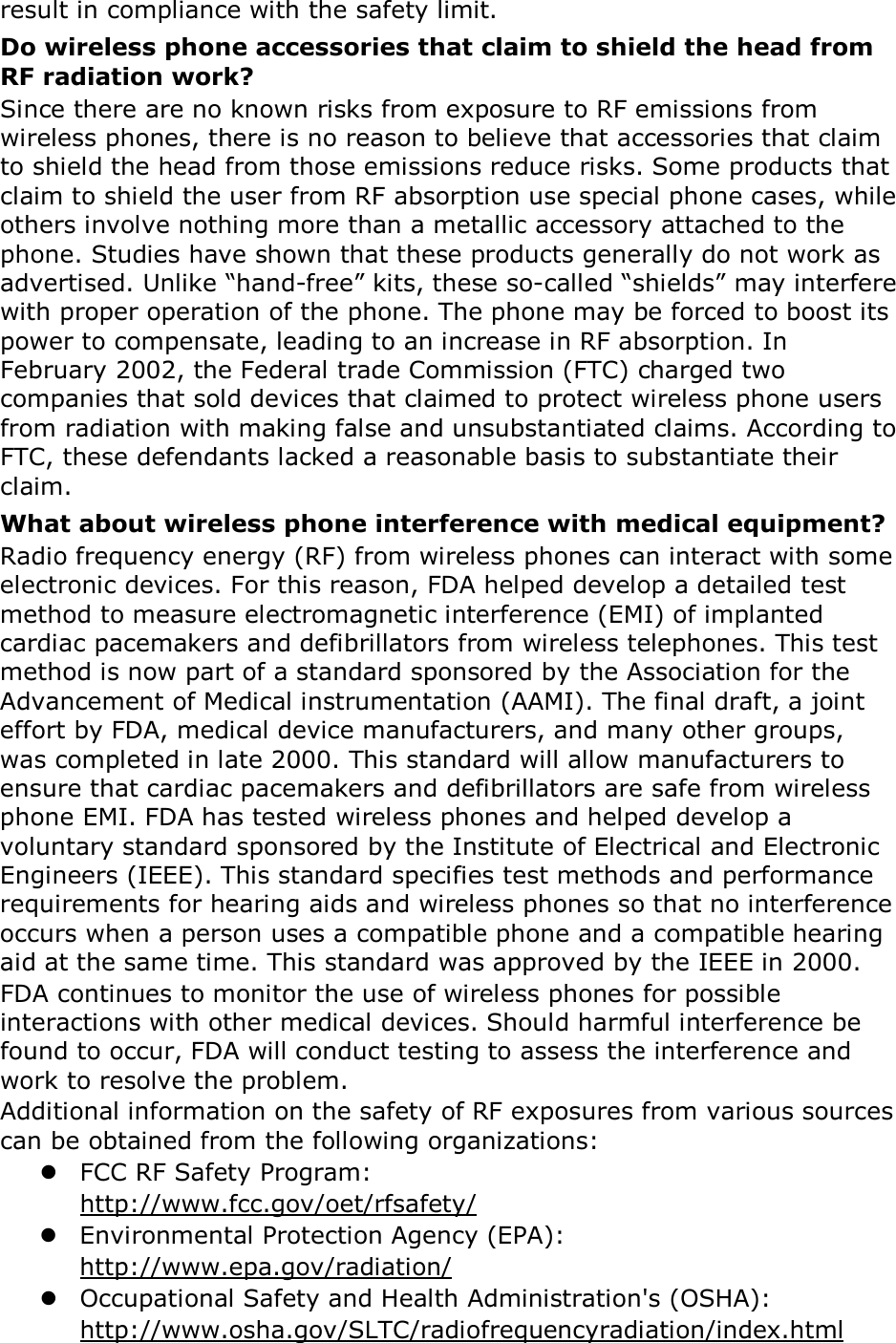 result in compliance with the safety limit. Do wireless phone accessories that claim to shield the head from RF radiation work? Since there are no known risks from exposure to RF emissions from wireless phones, there is no reason to believe that accessories that claim to shield the head from those emissions reduce risks. Some products that claim to shield the user from RF absorption use special phone cases, while others involve nothing more than a metallic accessory attached to the phone. Studies have shown that these products generally do not work as advertised. Unlike “hand-free” kits, these so-called “shields” may interfere with proper operation of the phone. The phone may be forced to boost its power to compensate, leading to an increase in RF absorption. In February 2002, the Federal trade Commission (FTC) charged two companies that sold devices that claimed to protect wireless phone users from radiation with making false and unsubstantiated claims. According to FTC, these defendants lacked a reasonable basis to substantiate their claim. What about wireless phone interference with medical equipment? Radio frequency energy (RF) from wireless phones can interact with some electronic devices. For this reason, FDA helped develop a detailed test method to measure electromagnetic interference (EMI) of implanted cardiac pacemakers and defibrillators from wireless telephones. This test method is now part of a standard sponsored by the Association for the Advancement of Medical instrumentation (AAMI). The final draft, a joint effort by FDA, medical device manufacturers, and many other groups, was completed in late 2000. This standard will allow manufacturers to ensure that cardiac pacemakers and defibrillators are safe from wireless phone EMI. FDA has tested wireless phones and helped develop a voluntary standard sponsored by the Institute of Electrical and Electronic Engineers (IEEE). This standard specifies test methods and performance requirements for hearing aids and wireless phones so that no interference occurs when a person uses a compatible phone and a compatible hearing aid at the same time. This standard was approved by the IEEE in 2000. FDA continues to monitor the use of wireless phones for possible interactions with other medical devices. Should harmful interference be found to occur, FDA will conduct testing to assess the interference and work to resolve the problem. Additional information on the safety of RF exposures from various sources can be obtained from the following organizations:  FCC RF Safety Program:   http://www.fcc.gov/oet/rfsafety/  Environmental Protection Agency (EPA):   http://www.epa.gov/radiation/  Occupational Safety and Health Administration&apos;s (OSHA):            http://www.osha.gov/SLTC/radiofrequencyradiation/index.html 