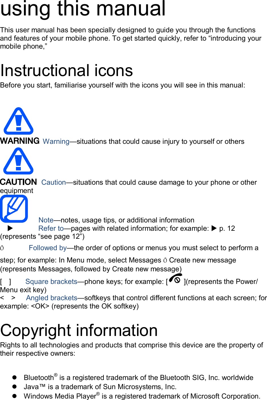 using this manual This user manual has been specially designed to guide you through the functions and features of your mobile phone. To get started quickly, refer to “introducing your mobile phone,”    Instructional icons Before you start, familiarise yourself with the icons you will see in this manual:     Warning—situations that could cause injury to yourself or others  Caution—situations that could cause damage to your phone or other equipment    Note—notes, usage tips, or additional information          Refer to—pages with related information; for example:  p. 12 (represents “see page 12”) Õ         Followed by—the order of options or menus you must select to perform a step; for example: In Menu mode, select Messages Õ Create new message (represents Messages, followed by Create new message) [    ]        Square brackets—phone keys; for example: [ ](represents the Power/ Menu exit key) &lt;    &gt;    Angled brackets—softkeys that control different functions at each screen; for example: &lt;OK&gt; (represents the OK softkey)  Copyright information Rights to all technologies and products that comprise this device are the property of their respective owners:    Bluetooth® is a registered trademark of the Bluetooth SIG, Inc. worldwide   Java™ is a trademark of Sun Microsystems, Inc.   Windows Media Player® is a registered trademark of Microsoft Corporation. 
