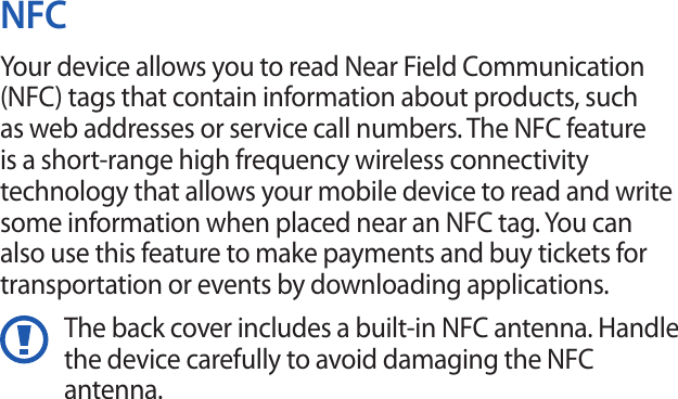 NFCYour device allows you to read Near Field Communication (NFC) tags that contain information about products, such as web addresses or service call numbers. The NFC feature is a short-range high frequency wireless connectivity technology that allows your mobile device to read and write some information when placed near an NFC tag. You can also use this feature to make payments and buy tickets for transportation or events by downloading applications.The back cover includes a built-in NFC antenna. Handle the device carefully to avoid damaging the NFC antenna.