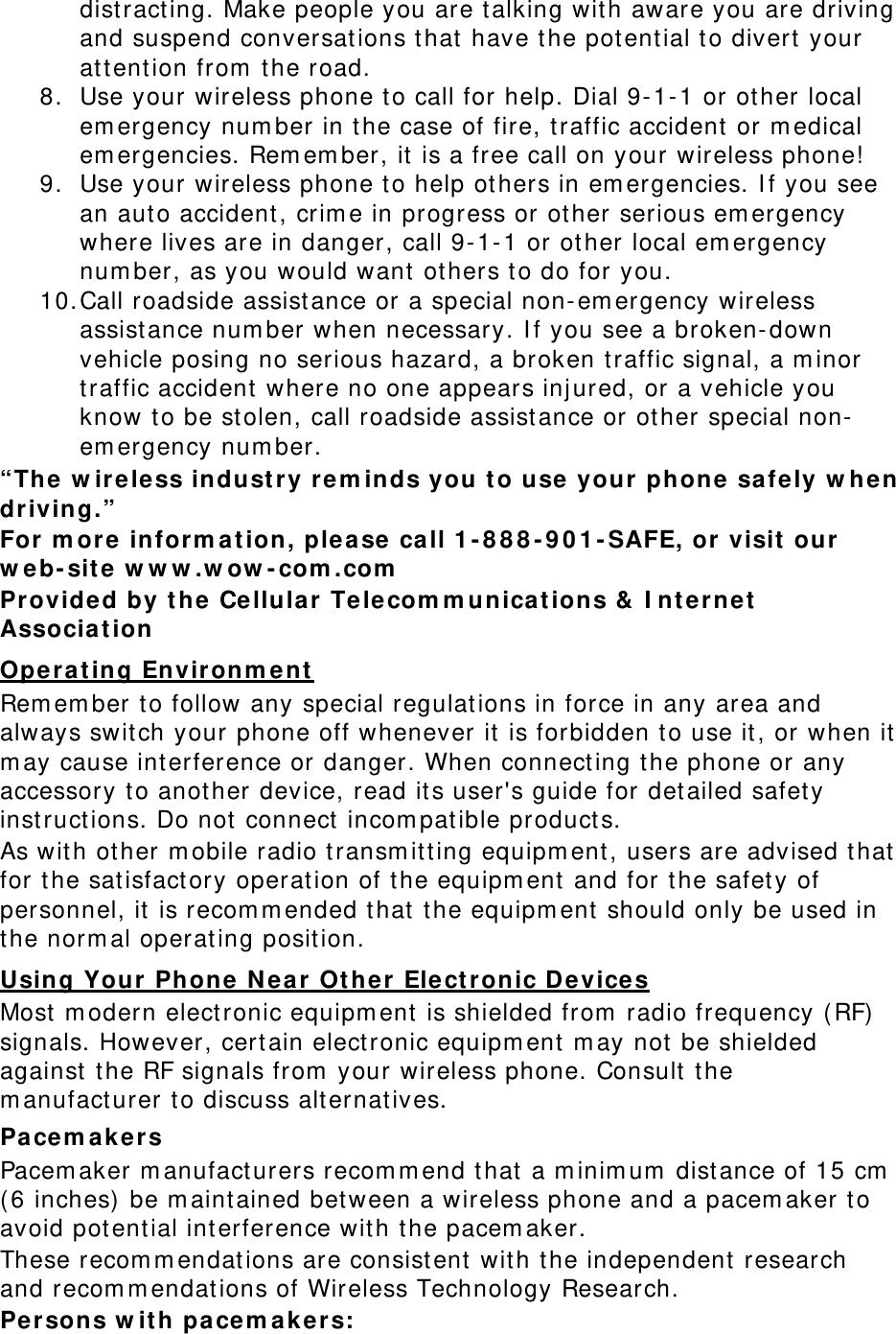 dist ract ing. Make people you are talking with aware you are driving and suspend conversat ions t hat have t he potent ial t o divert  your at tent ion from  the road. 8. Use your wireless phone to call for help. Dial 9- 1- 1 or other local em ergency num ber in t he case of fire, t raffic accident or m edical em ergencies. Rem em ber, it is a free call on your wireless phone! 9. Use your wireless phone to help others in em ergencies. I f you see an aut o accident, crim e in progress or other serious em ergency where lives are in danger, call 9-1- 1 or other local em ergency num ber, as you would want ot hers t o do for you. 10. Call roadside assistance or a special non- em ergency wireless assist ance num ber when necessary. I f you see a broken- down vehicle posing no serious hazard, a broken t raffic signal, a m inor traffic accident where no one appears inj ured, or a vehicle you know t o be stolen, call roadside assist ance or other special non-em ergency num ber. “The w ir e le ss industry r e m inds you t o u se your phone safe ly w hen driving.” For m ore inform a t ion, plea se call 1 - 8 8 8 - 9 0 1 - SAFE, or  visit  our  w eb- site w w w .w ow - com .com  Provided by t he Ce llula r  Telecom m unicat ions &amp;  I nt ernet  Associa t ion  Opera t ing Envir onm e nt  Rem em ber to follow any special regulat ions in force in any area and always switch your phone off whenever it is forbidden t o use it, or when it  m ay cause interference or danger. When connect ing t he phone or any accessory t o another device, read its user&apos;s guide for det ailed safet y instructions. Do not connect  incom pat ible products. As with other m obile radio transm itt ing equipm ent , users are advised that  for t he sat isfact ory operation of t he equipm ent  and for t he safet y of personnel, it is recom m ended that  t he equipm ent should only be used in the norm al operat ing position. Using Your Phone  N ear Ot he r  Elect ronic Devices Most  m odern elect ronic equipm ent is shielded from  radio frequency ( RF)  signals. However, cert ain elect ronic equipm ent  m ay not be shielded against  t he RF signals from  your wireless phone. Consult t he m anufact urer t o discuss alt ernat ives. Pacem akers Pacem aker m anufacturers recom m end that  a m inim um  dist ance of 15 cm  ( 6 inches)  be m aintained between a wireless phone and a pacem aker t o avoid potent ial int erference with t he pacem aker. These recom m endat ions are consist ent  with t he independent research and recom m endations of Wireless Technology Research. Persons w it h pacem ak e r s: 