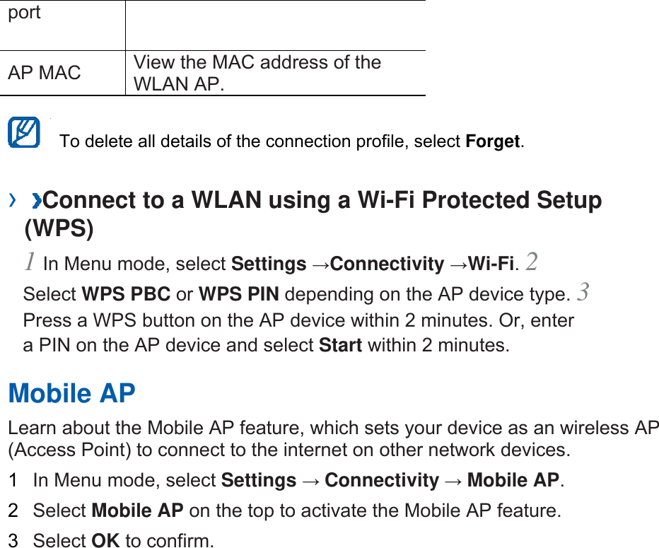 port  AP MAC    View the MAC address of the WLAN AP.      To delete all details of the connection profile, select Forget.  ›  Connect to a WLAN using a Wi-Fi Protected Setup (WPS)   1 In Menu mode, select Settings →Connectivity →Wi-Fi. 2 Select WPS PBC or WPS PIN depending on the AP device type. 3 Press a WPS button on the AP device within 2 minutes. Or, enter a PIN on the AP device and select Start within 2 minutes.   Mobile AP   Learn about the Mobile AP feature, which sets your device as an wireless AP (Access Point) to connect to the internet on other network devices.   1  In Menu mode, select Settings → Connectivity → Mobile AP.  2  Select Mobile AP on the top to activate the Mobile AP feature.   3  Select OK to confirm.     