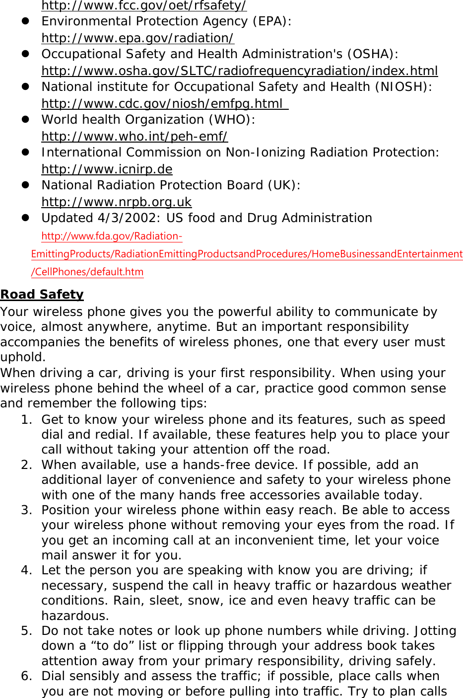 http://www.fcc.gov/oet/rfsafety/  Environmental Protection Agency (EPA):  http://www.epa.gov/radiation/  Occupational Safety and Health Administration&apos;s (OSHA):       http://www.osha.gov/SLTC/radiofrequencyradiation/index.html  National institute for Occupational Safety and Health (NIOSH):  http://www.cdc.gov/niosh/emfpg.html   World health Organization (WHO):  http://www.who.int/peh-emf/  International Commission on Non-Ionizing Radiation Protection:  http://www.icnirp.de  National Radiation Protection Board (UK):  http://www.nrpb.org.uk  Updated 4/3/2002: US food and Drug Administration  http://www.fda.gov/Radiation-EmittingProducts/RadiationEmittingProductsandProcedures/HomeBusinessandEntertainment/CellPhones/default.htm Road Safety Your wireless phone gives you the powerful ability to communicate by voice, almost anywhere, anytime. But an important responsibility accompanies the benefits of wireless phones, one that every user must uphold. When driving a car, driving is your first responsibility. When using your wireless phone behind the wheel of a car, practice good common sense and remember the following tips: 1. Get to know your wireless phone and its features, such as speed dial and redial. If available, these features help you to place your call without taking your attention off the road. 2. When available, use a hands-free device. If possible, add an additional layer of convenience and safety to your wireless phone with one of the many hands free accessories available today. 3. Position your wireless phone within easy reach. Be able to access your wireless phone without removing your eyes from the road. If you get an incoming call at an inconvenient time, let your voice mail answer it for you. 4. Let the person you are speaking with know you are driving; if necessary, suspend the call in heavy traffic or hazardous weather conditions. Rain, sleet, snow, ice and even heavy traffic can be hazardous. 5. Do not take notes or look up phone numbers while driving. Jotting down a “to do” list or flipping through your address book takes attention away from your primary responsibility, driving safely. 6. Dial sensibly and assess the traffic; if possible, place calls when you are not moving or before pulling into traffic. Try to plan calls 