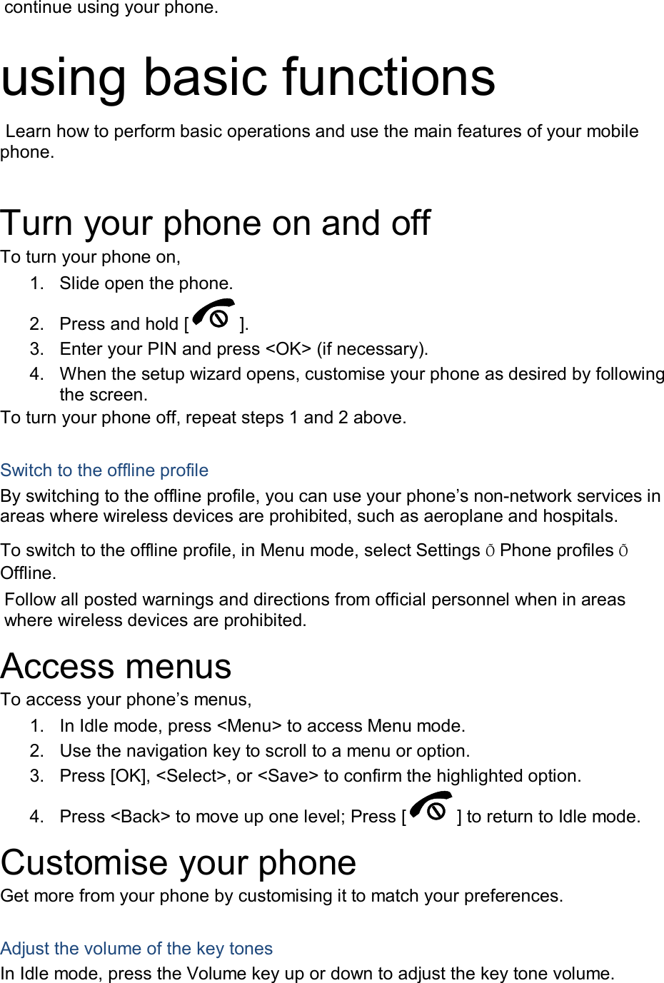 continue using your phone.  using basic functions  Learn how to perform basic operations and use the main features of your mobile phone.    Turn your phone on and off To turn your phone on, 1.  Slide open the phone. 2.  Press and hold [ ]. 3.  Enter your PIN and press &lt;OK&gt; (if necessary). 4.  When the setup wizard opens, customise your phone as desired by following the screen. To turn your phone off, repeat steps 1 and 2 above.  Switch to the offline profile By switching to the offline profile, you can use your phone’s non-network services in areas where wireless devices are prohibited, such as aeroplane and hospitals. To switch to the offline profile, in Menu mode, select Settings Õ Phone profiles Õ Offline. Follow all posted warnings and directions from official personnel when in areas where wireless devices are prohibited. Access menus To access your phone’s menus, 1.  In Idle mode, press &lt;Menu&gt; to access Menu mode. 2.  Use the navigation key to scroll to a menu or option. 3.  Press [OK], &lt;Select&gt;, or &lt;Save&gt; to confirm the highlighted option. 4.  Press &lt;Back&gt; to move up one level; Press [ ] to return to Idle mode. Customise your phone Get more from your phone by customising it to match your preferences.  Adjust the volume of the key tones In Idle mode, press the Volume key up or down to adjust the key tone volume.  