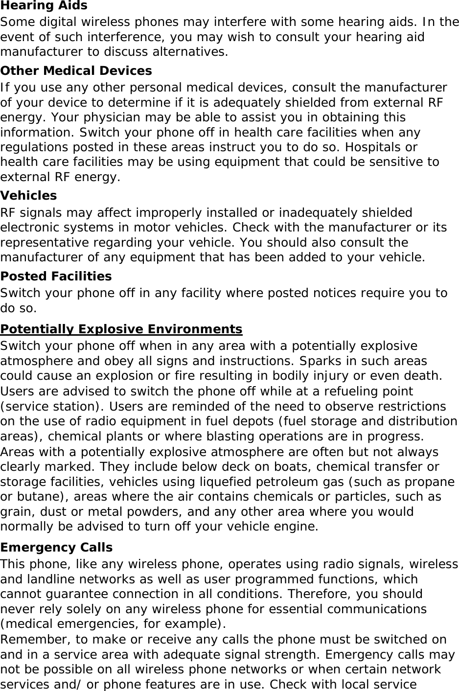 Hearing Aids Some digital wireless phones may interfere with some hearing aids. In the event of such interference, you may wish to consult your hearing aid manufacturer to discuss alternatives. Other Medical Devices If you use any other personal medical devices, consult the manufacturer of your device to determine if it is adequately shielded from external RF energy. Your physician may be able to assist you in obtaining this information. Switch your phone off in health care facilities when any regulations posted in these areas instruct you to do so. Hospitals or health care facilities may be using equipment that could be sensitive to external RF energy. Vehicles RF signals may affect improperly installed or inadequately shielded electronic systems in motor vehicles. Check with the manufacturer or its representative regarding your vehicle. You should also consult the manufacturer of any equipment that has been added to your vehicle. Posted Facilities Switch your phone off in any facility where posted notices require you to do so. Potentially Explosive Environments Switch your phone off when in any area with a potentially explosive atmosphere and obey all signs and instructions. Sparks in such areas could cause an explosion or fire resulting in bodily injury or even death. Users are advised to switch the phone off while at a refueling point (service station). Users are reminded of the need to observe restrictions on the use of radio equipment in fuel depots (fuel storage and distribution areas), chemical plants or where blasting operations are in progress. Areas with a potentially explosive atmosphere are often but not always clearly marked. They include below deck on boats, chemical transfer or storage facilities, vehicles using liquefied petroleum gas (such as propane or butane), areas where the air contains chemicals or particles, such as grain, dust or metal powders, and any other area where you would normally be advised to turn off your vehicle engine. Emergency Calls This phone, like any wireless phone, operates using radio signals, wireless and landline networks as well as user programmed functions, which cannot guarantee connection in all conditions. Therefore, you should never rely solely on any wireless phone for essential communications (medical emergencies, for example). Remember, to make or receive any calls the phone must be switched on and in a service area with adequate signal strength. Emergency calls may not be possible on all wireless phone networks or when certain network services and/ or phone features are in use. Check with local service 