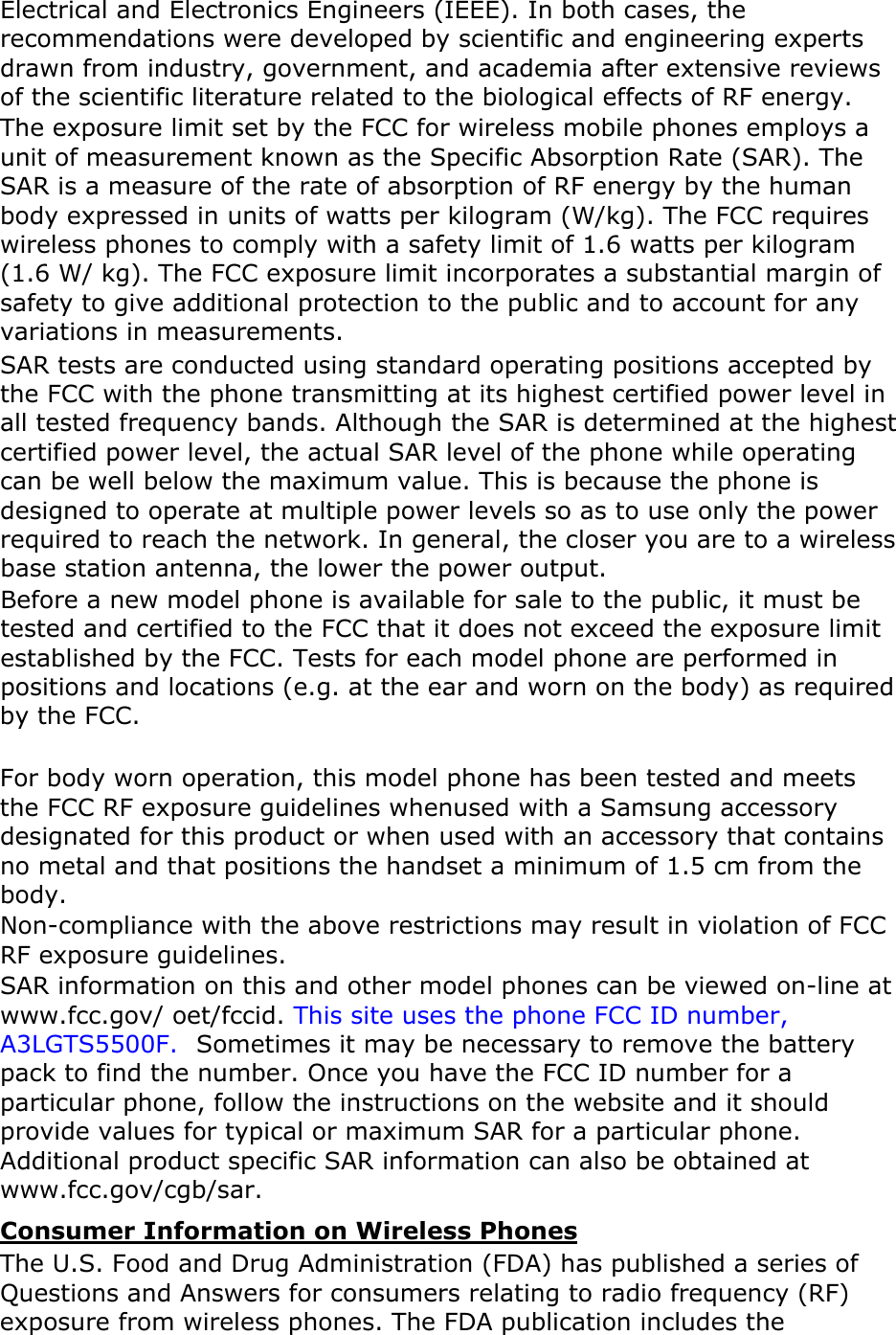 Electrical and Electronics Engineers (IEEE). In both cases, the recommendations were developed by scientific and engineering experts drawn from industry, government, and academia after extensive reviews of the scientific literature related to the biological effects of RF energy.The exposure limit set by the FCC for wireless mobile phones employs a unit of measurement known as the Specific Absorption Rate (SAR). The SAR is a measure of the rate of absorption of RF energy by the human body expressed in units of watts per kilogram (W/kg). The FCC requires wireless phones to comply with a safety limit of 1.6 watts per kilogram (1.6 W/ kg). The FCC exposure limit incorporates a substantial margin of safety to give additional protection to the public and to account for any variations in measurements.SAR tests are conducted using standard operating positions accepted by the FCC with the phone transmitting at its highest certified power level in all tested frequency bands. Although the SAR is determined at the highest certified power level, the actual SAR level of the phone while operating can be well below the maximum value. This is because the phone is designed to operate at multiple power levels so as to use only the power required to reach the network. In general, the closer you are to a wireless base station antenna, the lower the power output. Before a new model phone is available for sale to the public, it must be tested and certified to the FCC that it does not exceed the exposure limit established by the FCC. Tests for each model phone are performed in positions and locations (e.g. at the ear and worn on the body) as required by the FCC.     For body worn operation, this model phone has been tested and meets the FCC RF exposure guidelines whenused with a Samsung accessory designated for this product or when used with an accessory that contains no metal and that positions the handset a minimum of 1.5 cm from the body.Non-compliance with the above restrictions may result in violation of FCC RF exposure guidelines. SAR information on this and other model phones can be viewed on-line at www.fcc.gov/ oet/fccid. This site uses the phone FCC ID number, A3LGTS5500F.  Sometimes it may be necessary to remove the battery pack to find the number. Once you have the FCC ID number for a particular phone, follow the instructions on the website and it should provide values for typical or maximum SAR for a particular phone. Additional product specific SAR information can also be obtained at www.fcc.gov/cgb/sar. Consumer Information on Wireless PhonesThe U.S. Food and Drug Administration (FDA) has published a series of Questions and Answers for consumers relating to radio frequency (RF) exposure from wireless phones. The FDA publication includes the 