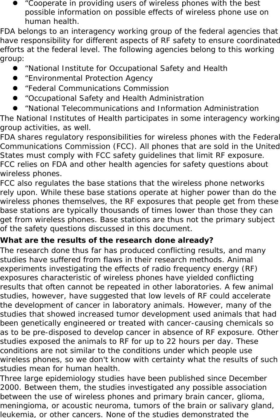  “Cooperate in providing users of wireless phones with the best possible information on possible effects of wireless phone use on human health. FDA belongs to an interagency working group of the federal agencies that have responsibility for different aspects of RF safety to ensure coordinated efforts at the federal level. The following agencies belong to this working group:  “National Institute for Occupational Safety and Health  “Environmental Protection Agency  “Federal Communications Commission  “Occupational Safety and Health Administration  “National Telecommunications and Information Administration The National Institutes of Health participates in some interagency working group activities, as well. FDA shares regulatory responsibilities for wireless phones with the Federal Communications Commission (FCC). All phones that are sold in the United States must comply with FCC safety guidelines that limit RF exposure. FCC relies on FDA and other health agencies for safety questions about wireless phones. FCC also regulates the base stations that the wireless phone networks rely upon. While these base stations operate at higher power than do the wireless phones themselves, the RF exposures that people get from these base stations are typically thousands of times lower than those they can get from wireless phones. Base stations are thus not the primary subject of the safety questions discussed in this document. What are the results of the research done already? The research done thus far has produced conflicting results, and many studies have suffered from flaws in their research methods. Animal experiments investigating the effects of radio frequency energy (RF) exposures characteristic of wireless phones have yielded conflicting results that often cannot be repeated in other laboratories. A few animal studies, however, have suggested that low levels of RF could accelerate the development of cancer in laboratory animals. However, many of the studies that showed increased tumor development used animals that had been genetically engineered or treated with cancer-causing chemicals so as to be pre-disposed to develop cancer in absence of RF exposure. Other studies exposed the animals to RF for up to 22 hours per day. These conditions are not similar to the conditions under which people use wireless phones, so we don&apos;t know with certainty what the results of such studies mean for human health. Three large epidemiology studies have been published since December 2000. Between them, the studies investigated any possible association between the use of wireless phones and primary brain cancer, glioma, meningioma, or acoustic neuroma, tumors of the brain or salivary gland, leukemia, or other cancers. None of the studies demonstrated the 