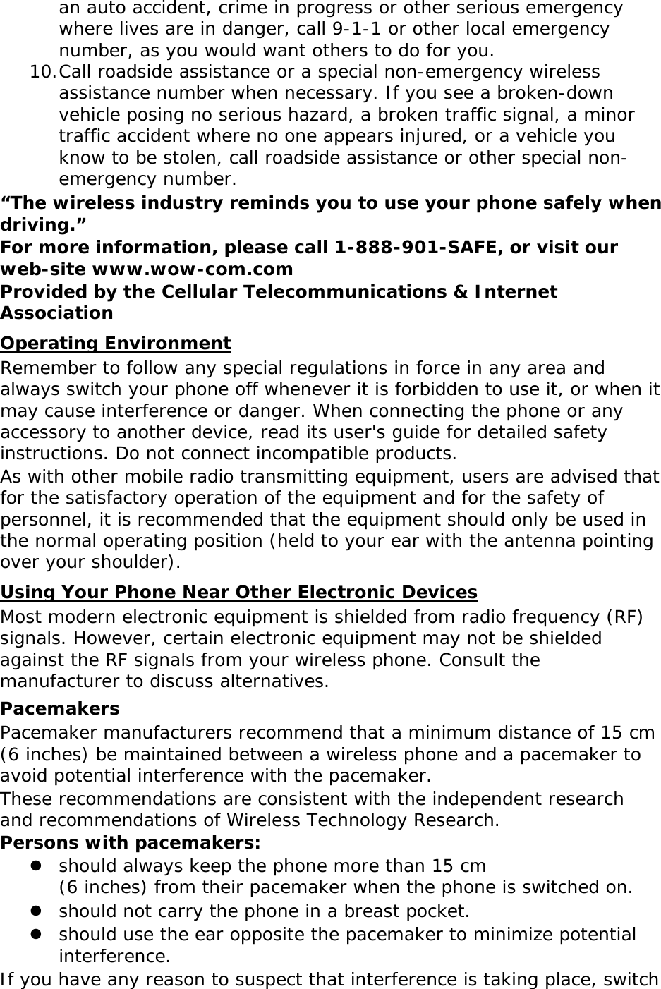 an auto accident, crime in progress or other serious emergency where lives are in danger, call 9-1-1 or other local emergency number, as you would want others to do for you. 10. Call roadside assistance or a special non-emergency wireless assistance number when necessary. If you see a broken-down vehicle posing no serious hazard, a broken traffic signal, a minor traffic accident where no one appears injured, or a vehicle you know to be stolen, call roadside assistance or other special non-emergency number. “The wireless industry reminds you to use your phone safely when driving.” For more information, please call 1-888-901-SAFE, or visit our web-site www.wow-com.com Provided by the Cellular Telecommunications &amp; Internet Association Operating Environment Remember to follow any special regulations in force in any area and always switch your phone off whenever it is forbidden to use it, or when it may cause interference or danger. When connecting the phone or any accessory to another device, read its user&apos;s guide for detailed safety instructions. Do not connect incompatible products. As with other mobile radio transmitting equipment, users are advised that for the satisfactory operation of the equipment and for the safety of personnel, it is recommended that the equipment should only be used in the normal operating position (held to your ear with the antenna pointing over your shoulder). Using Your Phone Near Other Electronic Devices Most modern electronic equipment is shielded from radio frequency (RF) signals. However, certain electronic equipment may not be shielded against the RF signals from your wireless phone. Consult the manufacturer to discuss alternatives. Pacemakers Pacemaker manufacturers recommend that a minimum distance of 15 cm (6 inches) be maintained between a wireless phone and a pacemaker to avoid potential interference with the pacemaker. These recommendations are consistent with the independent research and recommendations of Wireless Technology Research. Persons with pacemakers:  should always keep the phone more than 15 cm  (6 inches) from their pacemaker when the phone is switched on.  should not carry the phone in a breast pocket.  should use the ear opposite the pacemaker to minimize potential interference. If you have any reason to suspect that interference is taking place, switch 