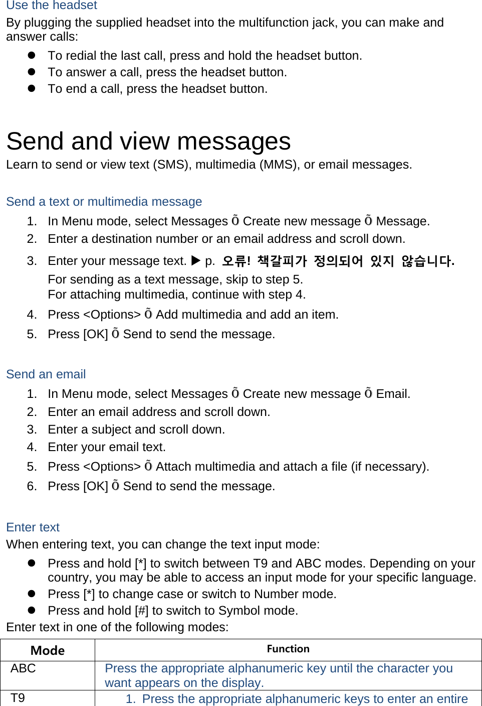 Use the headset By plugging the supplied headset into the multifunction jack, you can make and answer calls:   To redial the last call, press and hold the headset button.   To answer a call, press the headset button.   To end a call, press the headset button.  Send and view messages Learn to send or view text (SMS), multimedia (MMS), or email messages.  Send a text or multimedia message 1.  In Menu mode, select Messages Õ Create new message Õ Message. 2.  Enter a destination number or an email address and scroll down. 3.  Enter your message text.  p.  오류!  책갈피가 정의되어 있지 않습니다. For sending as a text message, skip to step 5. For attaching multimedia, continue with step 4. 4. Press &lt;Options&gt; Õ Add multimedia and add an item. 5. Press [OK] Õ Send to send the message.  Send an email 1.  In Menu mode, select Messages Õ Create new message Õ Email. 2.  Enter an email address and scroll down. 3.  Enter a subject and scroll down. 4.  Enter your email text. 5. Press &lt;Options&gt; Õ Attach multimedia and attach a file (if necessary). 6. Press [OK] Õ Send to send the message.  Enter text When entering text, you can change the text input mode:   Press and hold [*] to switch between T9 and ABC modes. Depending on your country, you may be able to access an input mode for your specific language.   Press [*] to change case or switch to Number mode.   Press and hold [#] to switch to Symbol mode. Enter text in one of the following modes: Mode  Function ABC  Press the appropriate alphanumeric key until the character you want appears on the display. T9  1.  Press the appropriate alphanumeric keys to enter an entire 