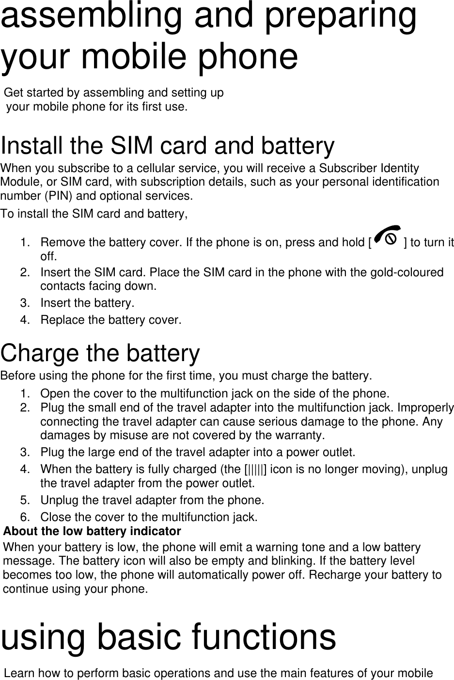 assembling and preparing your mobile phone    Get started by assembling and setting up     your mobile phone for its first use.  Install the SIM card and battery When you subscribe to a cellular service, you will receive a Subscriber Identity Module, or SIM card, with subscription details, such as your personal identification number (PIN) and optional services. To install the SIM card and battery, 1.  Remove the battery cover. If the phone is on, press and hold [ ] to turn it off. 2.  Insert the SIM card. Place the SIM card in the phone with the gold-coloured contacts facing down. 3. Insert the battery. 4.  Replace the battery cover.  Charge the battery Before using the phone for the first time, you must charge the battery. 1.  Open the cover to the multifunction jack on the side of the phone. 2.  Plug the small end of the travel adapter into the multifunction jack. Improperly connecting the travel adapter can cause serious damage to the phone. Any damages by misuse are not covered by the warranty. 3.  Plug the large end of the travel adapter into a power outlet. 4.  When the battery is fully charged (the [|||||] icon is no longer moving), unplug the travel adapter from the power outlet. 5.  Unplug the travel adapter from the phone. 6.  Close the cover to the multifunction jack. About the low battery indicator When your battery is low, the phone will emit a warning tone and a low battery message. The battery icon will also be empty and blinking. If the battery level becomes too low, the phone will automatically power off. Recharge your battery to continue using your phone.  using basic functions  Learn how to perform basic operations and use the main features of your mobile 