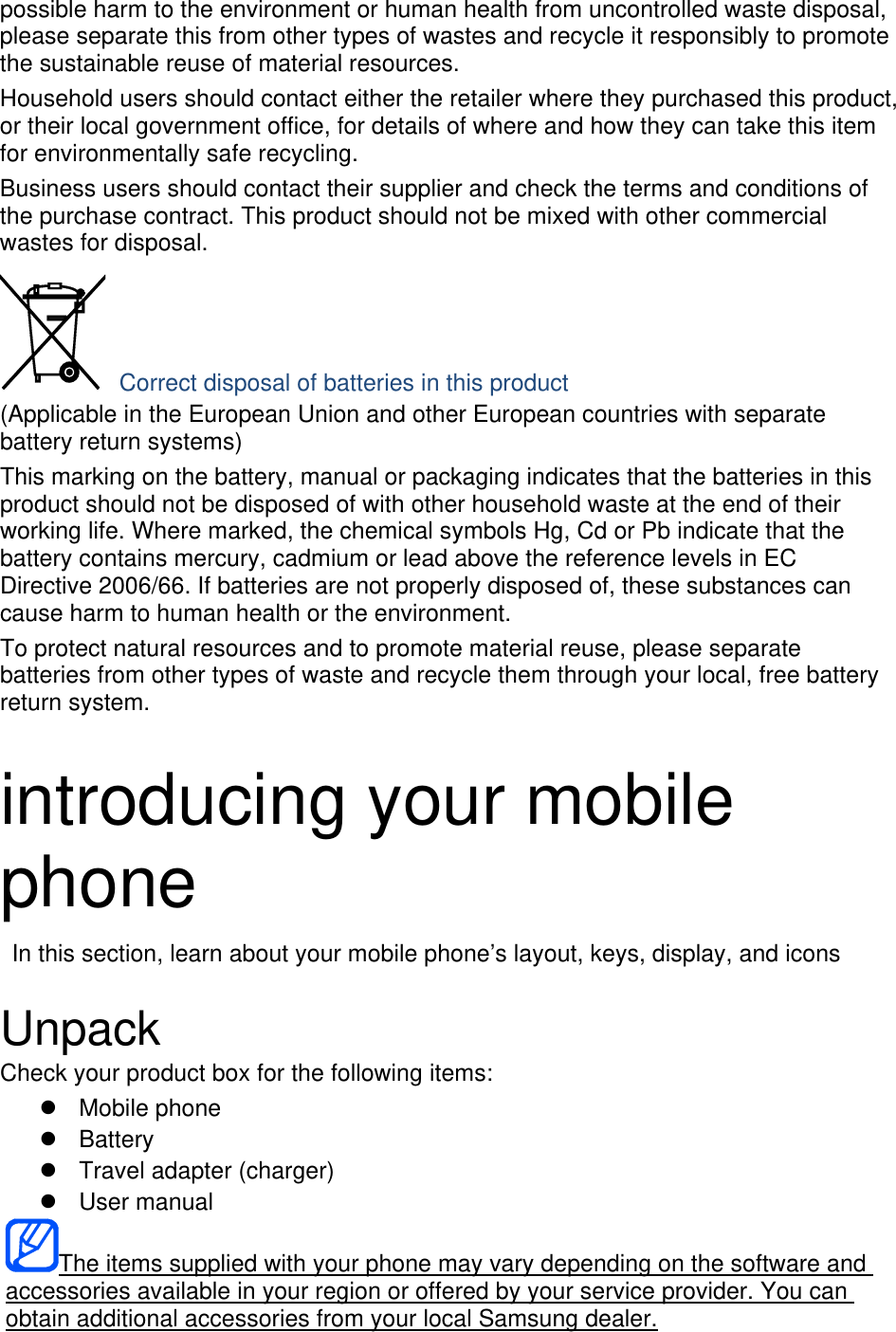 possible harm to the environment or human health from uncontrolled waste disposal, please separate this from other types of wastes and recycle it responsibly to promote the sustainable reuse of material resources. Household users should contact either the retailer where they purchased this product, or their local government office, for details of where and how they can take this item for environmentally safe recycling. Business users should contact their supplier and check the terms and conditions of the purchase contract. This product should not be mixed with other commercial wastes for disposal.  Correct disposal of batteries in this product (Applicable in the European Union and other European countries with separate battery return systems) This marking on the battery, manual or packaging indicates that the batteries in this product should not be disposed of with other household waste at the end of their working life. Where marked, the chemical symbols Hg, Cd or Pb indicate that the battery contains mercury, cadmium or lead above the reference levels in EC Directive 2006/66. If batteries are not properly disposed of, these substances can cause harm to human health or the environment. To protect natural resources and to promote material reuse, please separate batteries from other types of waste and recycle them through your local, free battery return system.  introducing your mobile phone   In this section, learn about your mobile phone’s layout, keys, display, and icons  Unpack Check your product box for the following items: z Mobile phone z Battery z  Travel adapter (charger) z User manual The items supplied with your phone may vary depending on the software and accessories available in your region or offered by your service provider. You can obtain additional accessories from your local Samsung dealer. 