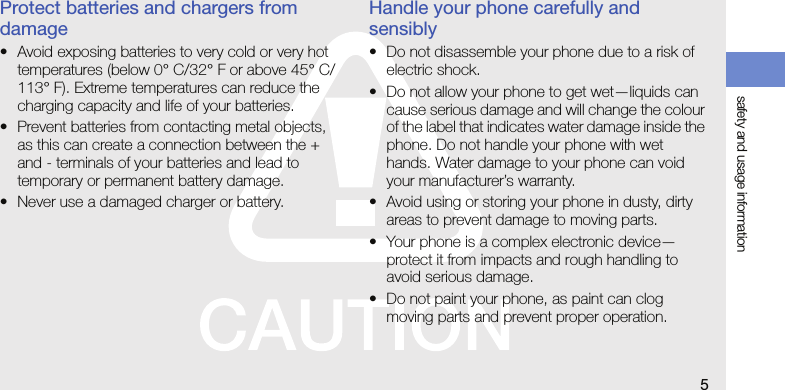 safety and usage information5Protect batteries and chargers from damage• Avoid exposing batteries to very cold or very hot temperatures (below 0° C/32° F or above 45° C/113° F). Extreme temperatures can reduce the charging capacity and life of your batteries.• Prevent batteries from contacting metal objects, as this can create a connection between the + and - terminals of your batteries and lead to temporary or permanent battery damage.• Never use a damaged charger or battery.Handle your phone carefully and sensibly• Do not disassemble your phone due to a risk of electric shock.• Do not allow your phone to get wet—liquids can cause serious damage and will change the colour of the label that indicates water damage inside the phone. Do not handle your phone with wet hands. Water damage to your phone can void your manufacturer’s warranty.• Avoid using or storing your phone in dusty, dirty areas to prevent damage to moving parts.• Your phone is a complex electronic device—protect it from impacts and rough handling to avoid serious damage.• Do not paint your phone, as paint can clog moving parts and prevent proper operation.