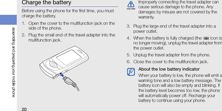 20assembling and preparing your mobile phoneCharge the batteryBefore using the phone for the first time, you must charge the battery.1. Open the cover to the multifunction jack on the side of the phone.2. Plug the small end of the travel adapter into the multifunction jack.3. Plug the large end of the travel adapter into a power outlet.4. When the battery is fully charged (the   icon is no longer moving), unplug the travel adapter from the power outlet.5. Unplug the travel adapter from the phone.6. Close the cover to the multifunction jack.Improperly connecting the travel adapter can cause serious damage to the phone. Any damages by misuse are not covered by the warranty.About the low battery indicatorWhen your battery is low, the phone will emit a warning tone and a low battery message. The battery icon will also be empty and blinking. If the battery level becomes too low, the phone will automatically power off. Recharge your battery to continue using your phone.