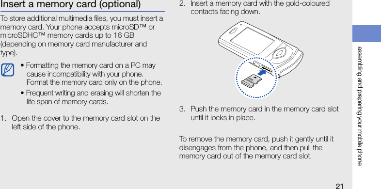 assembling and preparing your mobile phone21Insert a memory card (optional)To store additional multimedia files, you must insert a memory card. Your phone accepts microSD™ or microSDHC™ memory cards up to 16 GB (depending on memory card manufacturer and type).1. Open the cover to the memory card slot on the left side of the phone.2. Insert a memory card with the gold-coloured contacts facing down.3. Push the memory card in the memory card slot until it locks in place.To remove the memory card, push it gently until it disengages from the phone, and then pull the memory card out of the memory card slot.• Formatting the memory card on a PC may cause incompatibility with your phone. Format the memory card only on the phone.• Frequent writing and erasing will shorten the life span of memory cards.
