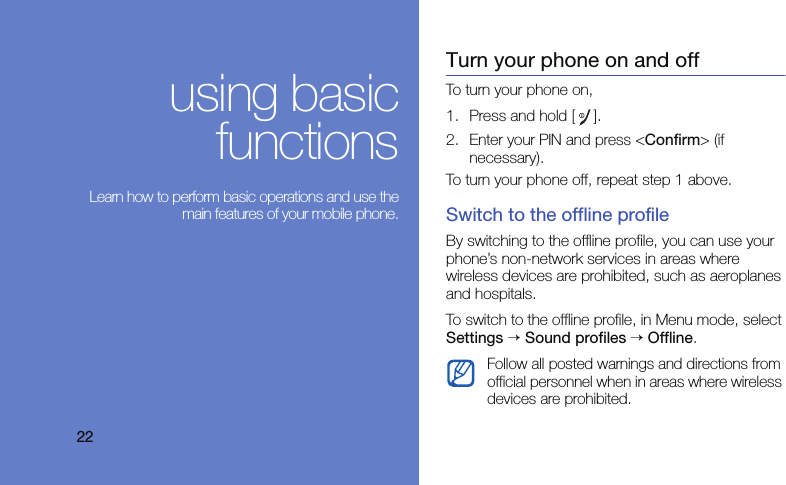 22using basicfunctions Learn how to perform basic operations and use themain features of your mobile phone.Turn your phone on and offTo turn your phone on,1. Press and hold [].2. Enter your PIN and press &lt;Confirm&gt; (if necessary).To turn your phone off, repeat step 1 above.Switch to the offline profileBy switching to the offline profile, you can use your phone’s non-network services in areas where wireless devices are prohibited, such as aeroplanes and hospitals.To switch to the offline profile, in Menu mode, select Settings → Sound profiles → Offline.Follow all posted warnings and directions from official personnel when in areas where wireless devices are prohibited.