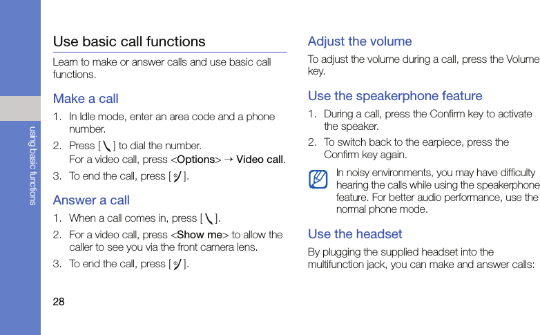 28using basic functionsUse basic call functionsLearn to make or answer calls and use basic call functions.Make a call1. In Idle mode, enter an area code and a phone number.2. Press [ ] to dial the number.For a video call, press &lt;Options&gt; → Video call.3. To end the call, press []. Answer a call1. When a call comes in, press [ ].2. For a video call, press &lt;Show me&gt; to allow the caller to see you via the front camera lens.3. To end the call, press [].Adjust the volumeTo adjust the volume during a call, press the Volume key.Use the speakerphone feature1. During a call, press the Confirm key to activate the speaker.2. To switch back to the earpiece, press the Confirm key again.Use the headsetBy plugging the supplied headset into the multifunction jack, you can make and answer calls:In noisy environments, you may have difficulty hearing the calls while using the speakerphone feature. For better audio performance, use the normal phone mode.