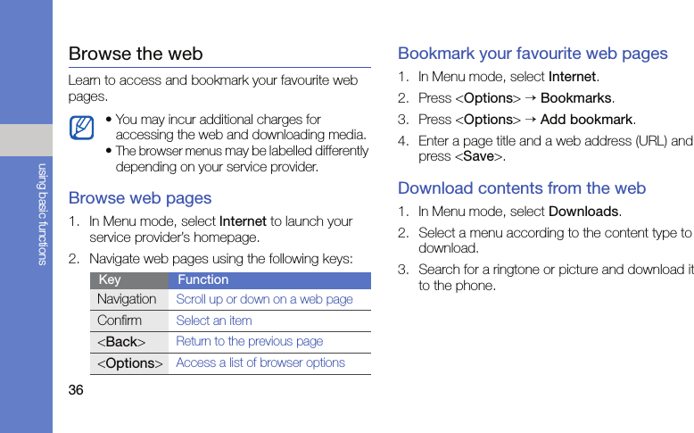 36using basic functionsBrowse the webLearn to access and bookmark your favourite web pages.Browse web pages1. In Menu mode, select Internet to launch your service provider’s homepage.2. Navigate web pages using the following keys:Bookmark your favourite web pages1. In Menu mode, select Internet.2. Press &lt;Options&gt; → Bookmarks.3. Press &lt;Options&gt; → Add bookmark.4. Enter a page title and a web address (URL) and press &lt;Save&gt;.Download contents from the web1. In Menu mode, select Downloads.2. Select a menu according to the content type to download.3. Search for a ringtone or picture and download it to the phone.• You may incur additional charges for accessing the web and downloading media.•The browser menus may be labelled differently depending on your service provider.Key FunctionNavigationScroll up or down on a web pageConfirmSelect an item&lt;Back&gt;Return to the previous page&lt;Options&gt;Access a list of browser options