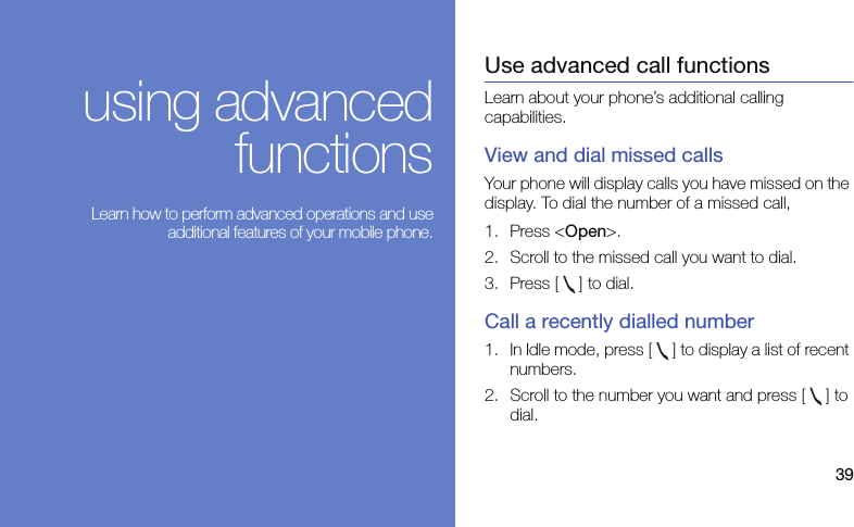 39using advancedfunctions Learn how to perform advanced operations and useadditional features of your mobile phone.Use advanced call functionsLearn about your phone’s additional calling capabilities. View and dial missed callsYour phone will display calls you have missed on the display. To dial the number of a missed call,1. Press &lt;Open&gt;.2. Scroll to the missed call you want to dial.3. Press [ ] to dial.Call a recently dialled number1. In Idle mode, press [ ] to display a list of recent numbers.2. Scroll to the number you want and press [ ] to dial.