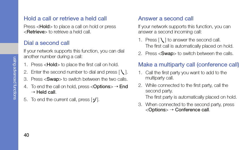 40using advanced functionsHold a call or retrieve a held callPress &lt;Hold&gt; to place a call on hold or press &lt;Retrieve&gt; to retrieve a held call.Dial a second callIf your network supports this function, you can dial another number during a call:1. Press &lt;Hold&gt; to place the first call on hold.2. Enter the second number to dial and press [ ].3. Press &lt;Swap&gt; to switch between the two calls.4. To end the call on hold, press &lt;Options&gt; → End → Held call.5. To end the current call, press [ ].Answer a second callIf your network supports this function, you can answer a second incoming call:1. Press [ ] to answer the second call.The first call is automatically placed on hold.2. Press &lt;Swap&gt; to switch between the calls.Make a multiparty call (conference call)1. Call the first party you want to add to the multiparty call.2. While connected to the first party, call the second party.The first party is automatically placed on hold.3. When connected to the second party, press &lt;Options&gt; → Conference call.
