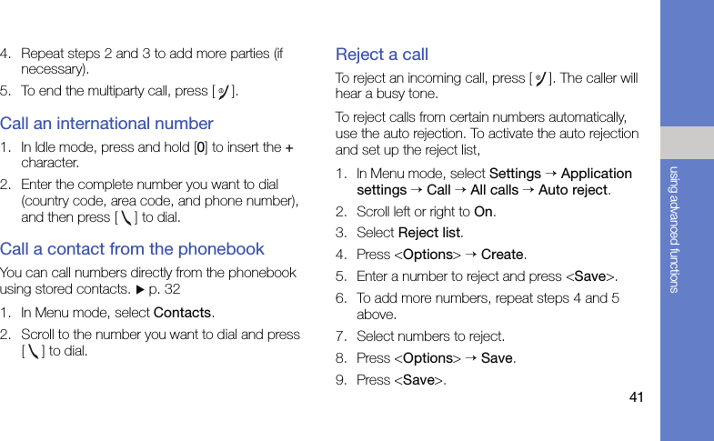 41using advanced functions4. Repeat steps 2 and 3 to add more parties (if necessary).5. To end the multiparty call, press [].Call an international number1. In Idle mode, press and hold [0] to insert the + character.2. Enter the complete number you want to dial (country code, area code, and phone number), and then press [ ] to dial.Call a contact from the phonebookYou can call numbers directly from the phonebook using stored contacts. X p. 321. In Menu mode, select Contacts.2. Scroll to the number you want to dial and press [ ] to dial.Reject a callTo reject an incoming call, press []. The caller will hear a busy tone.To reject calls from certain numbers automatically, use the auto rejection. To activate the auto rejection and set up the reject list,1. In Menu mode, select Settings → Application settings → Call → All calls → Auto reject.2. Scroll left or right to On.3. Select Reject list.4. Press &lt;Options&gt; → Create.5. Enter a number to reject and press &lt;Save&gt;.6. To add more numbers, repeat steps 4 and 5 above.7. Select numbers to reject.8. Press &lt;Options&gt; → Save.9. Press &lt;Save&gt;.