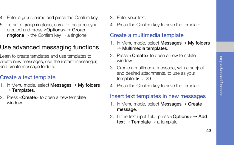 43using advanced functions4. Enter a group name and press the Confirm key.5. To set a group ringtone, scroll to the group you created and press &lt;Options&gt; → Group ringtone → the Confirm key → a ringtone.Use advanced messaging functionsLearn to create templates and use templates to create new messages, use the instant messenger, and create message folders.Create a text template1. In Menu mode, select Messages → My folders → Templates.2. Press &lt;Create&gt; to open a new template window.3. Enter your text.4. Press the Confirm key to save the template.Create a multimedia template1. In Menu mode, select Messages → My folders → Multimedia templates.2. Press &lt;Create&gt; to open a new template window.3. Create a multimedia message, with a subject and desired attachments, to use as your template. X p. 29 4. Press the Confirm key to save the template.Insert text templates in new messages1. In Menu mode, select Messages → Create message.2. In the text input field, press &lt;Options&gt; → Add text → Template → a template.