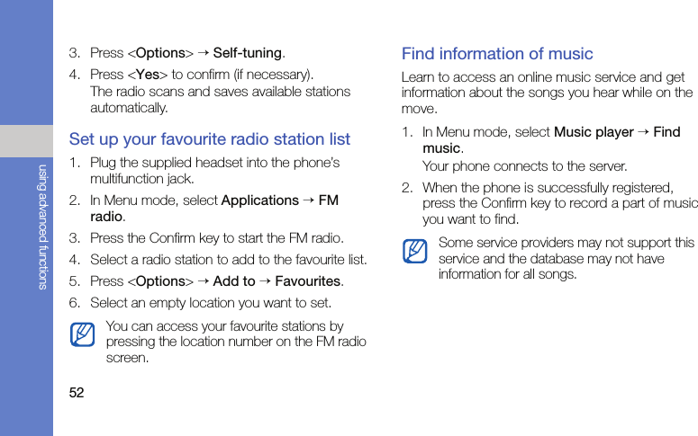 52using advanced functions3. Press &lt;Options&gt; → Self-tuning.4. Press &lt;Yes&gt; to confirm (if necessary).The radio scans and saves available stations automatically.Set up your favourite radio station list1. Plug the supplied headset into the phone’s multifunction jack.2. In Menu mode, select Applications → FM radio.3. Press the Confirm key to start the FM radio.4. Select a radio station to add to the favourite list.5. Press &lt;Options&gt; → Add to → Favourites. 6. Select an empty location you want to set.Find information of musicLearn to access an online music service and get information about the songs you hear while on the move.1. In Menu mode, select Music player → Find music.Your phone connects to the server.2. When the phone is successfully registered, press the Confirm key to record a part of music you want to find.You can access your favourite stations by pressing the location number on the FM radio screen.Some service providers may not support this service and the database may not have information for all songs.