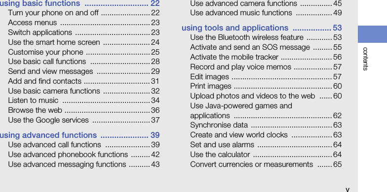 contentsvusing basic functions  ............................ 22Turn your phone on and off ....................... 22Access menus  .......................................... 23Switch applications  ................................... 23Use the smart home screen  ...................... 24Customise your phone .............................. 25Use basic call functions  ............................ 28Send and view messages  ......................... 29Add and find contacts ............................... 31Use basic camera functions  ...................... 32Listen to music  ......................................... 34Browse the web ........................................ 36Use the Google services  ...........................37using advanced functions  ..................... 39Use advanced call functions  ..................... 39Use advanced phonebook functions ......... 42Use advanced messaging functions ..........43Use advanced camera functions ............... 45Use advanced music functions  ................. 49using tools and applications  ................. 53Use the Bluetooth wireless feature  ............ 53Activate and send an SOS message  ......... 55Activate the mobile tracker ........................ 56Record and play voice memos .................. 57Edit images ............................................... 57Print images .............................................. 60Upload photos and videos to the web  ...... 60Use Java-powered games and applications .............................................. 62Synchronise data  ...................................... 63Create and view world clocks  ................... 63Set and use alarms  ................................... 64Use the calculator  ..................................... 64Convert currencies or measurements  .......65