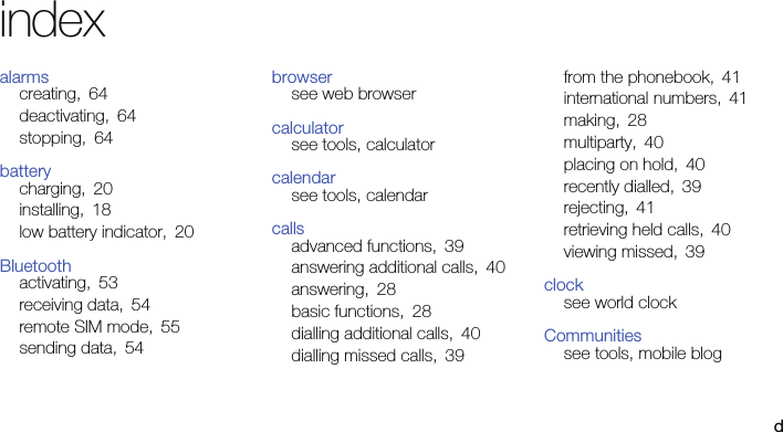 dindexalarmscreating, 64deactivating, 64stopping, 64batterycharging, 20installing, 18low battery indicator, 20Bluetoothactivating, 53receiving data, 54remote SIM mode, 55sending data, 54browsersee web browsercalculatorsee tools, calculatorcalendarsee tools, calendarcallsadvanced functions, 39answering additional calls, 40answering, 28basic functions, 28dialling additional calls, 40dialling missed calls, 39from the phonebook, 41international numbers, 41making, 28multiparty, 40placing on hold, 40recently dialled, 39rejecting, 41retrieving held calls, 40viewing missed, 39clocksee world clockCommunitiessee tools, mobile blog