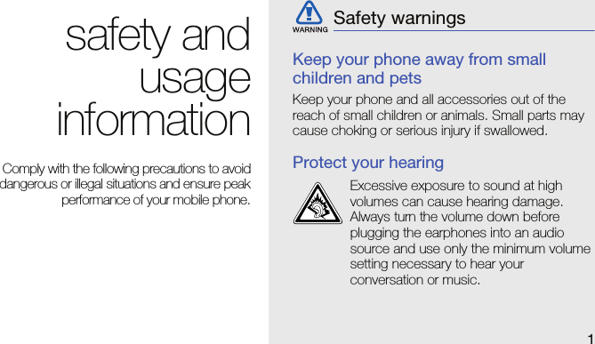 1safety andusageinformationComply with the following precautions to avoiddangerous or illegal situations and ensure peakperformance of your mobile phone.Keep your phone away from small children and petsKeep your phone and all accessories out of the reach of small children or animals. Small parts may cause choking or serious injury if swallowed.Protect your hearingSafety warningsExcessive exposure to sound at high volumes can cause hearing damage. Always turn the volume down before plugging the earphones into an audio source and use only the minimum volume setting necessary to hear your conversation or music.