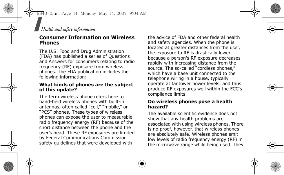 Health and safety information Consumer Information on Wireless PhonesThe U.S. Food and Drug Administration (FDA) has published a series of Questions and Answers for consumers relating to radio frequency (RF) exposure from wireless phones. The FDA publication includes the following information:What kinds of phones are the subject of this update?The term wireless phone refers here to hand-held wireless phones with built-in antennas, often called “cell,” “mobile,” or “PCS” phones. These types of wireless phones can expose the user to measurable radio frequency energy (RF) because of the short distance between the phone and the user&apos;s head. These RF exposures are limited by Federal Communications Commission safety guidelines that were developed with the advice of FDA and other federal health and safety agencies. When the phone is located at greater distances from the user, the exposure to RF is drastically lower because a person&apos;s RF exposure decreases rapidly with increasing distance from the source. The so-called “cordless phones,” which have a base unit connected to the telephone wiring in a house, typically operate at far lower power levels, and thus produce RF exposures well within the FCC&apos;s compliance limits.Do wireless phones pose a health hazard?The available scientific evidence does not show that any health problems are associated with using wireless phones. There is no proof, however, that wireless phones are absolutely safe. Wireless phones emit low levels of radio frequency energy (RF) in the microwave range while being used. They E840-2.fm  Page 44  Monday, May 14, 2007  9:04 AM