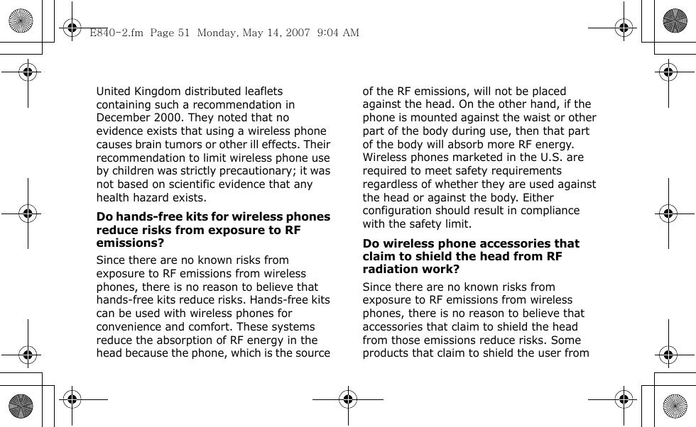  United Kingdom distributed leaflets containing such a recommendation in December 2000. They noted that no evidence exists that using a wireless phone causes brain tumors or other ill effects. Their recommendation to limit wireless phone use by children was strictly precautionary; it was not based on scientific evidence that any health hazard exists. Do hands-free kits for wireless phones reduce risks from exposure to RF emissions?Since there are no known risks from exposure to RF emissions from wireless phones, there is no reason to believe that hands-free kits reduce risks. Hands-free kits can be used with wireless phones for convenience and comfort. These systems reduce the absorption of RF energy in the head because the phone, which is the source of the RF emissions, will not be placed against the head. On the other hand, if the phone is mounted against the waist or other part of the body during use, then that part of the body will absorb more RF energy. Wireless phones marketed in the U.S. are required to meet safety requirements regardless of whether they are used against the head or against the body. Either configuration should result in compliance with the safety limit.Do wireless phone accessories that claim to shield the head from RF radiation work?Since there are no known risks from exposure to RF emissions from wireless phones, there is no reason to believe that accessories that claim to shield the head from those emissions reduce risks. Some products that claim to shield the user from E840-2.fm  Page 51  Monday, May 14, 2007  9:04 AM