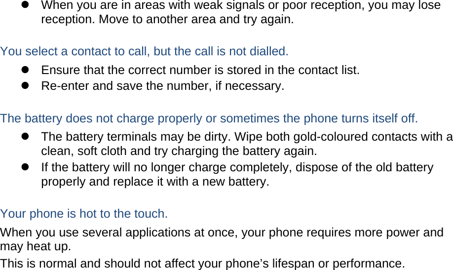   When you are in areas with weak signals or poor reception, you may lose reception. Move to another area and try again.  You select a contact to call, but the call is not dialled.   Ensure that the correct number is stored in the contact list.   Re-enter and save the number, if necessary.  The battery does not charge properly or sometimes the phone turns itself off.   The battery terminals may be dirty. Wipe both gold-coloured contacts with a clean, soft cloth and try charging the battery again.   If the battery will no longer charge completely, dispose of the old battery properly and replace it with a new battery.  Your phone is hot to the touch. When you use several applications at once, your phone requires more power and may heat up. This is normal and should not affect your phone’s lifespan or performance.                        