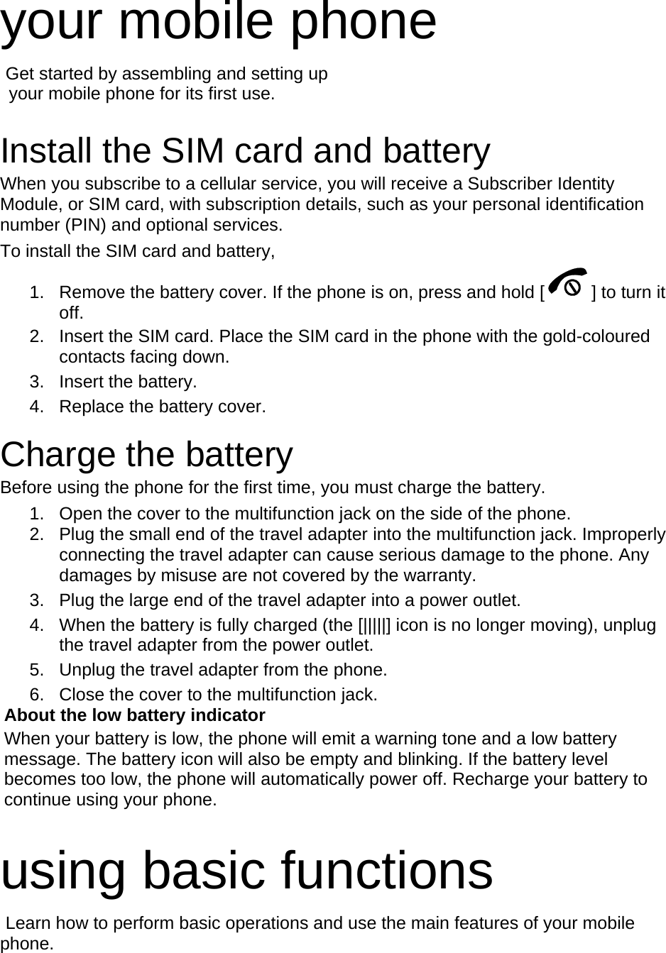 your mobile phone    Get started by assembling and setting up     your mobile phone for its first use.  Install the SIM card and battery When you subscribe to a cellular service, you will receive a Subscriber Identity Module, or SIM card, with subscription details, such as your personal identification number (PIN) and optional services. To install the SIM card and battery, 1.  Remove the battery cover. If the phone is on, press and hold [ ] to turn it off. 2.  Insert the SIM card. Place the SIM card in the phone with the gold-coloured contacts facing down. 3. Insert the battery. 4.  Replace the battery cover.  Charge the battery Before using the phone for the first time, you must charge the battery. 1.  Open the cover to the multifunction jack on the side of the phone. 2.  Plug the small end of the travel adapter into the multifunction jack. Improperly connecting the travel adapter can cause serious damage to the phone. Any damages by misuse are not covered by the warranty. 3.  Plug the large end of the travel adapter into a power outlet. 4.  When the battery is fully charged (the [|||||] icon is no longer moving), unplug the travel adapter from the power outlet. 5.  Unplug the travel adapter from the phone. 6.  Close the cover to the multifunction jack. About the low battery indicator When your battery is low, the phone will emit a warning tone and a low battery message. The battery icon will also be empty and blinking. If the battery level becomes too low, the phone will automatically power off. Recharge your battery to continue using your phone.  using basic functions  Learn how to perform basic operations and use the main features of your mobile phone.   