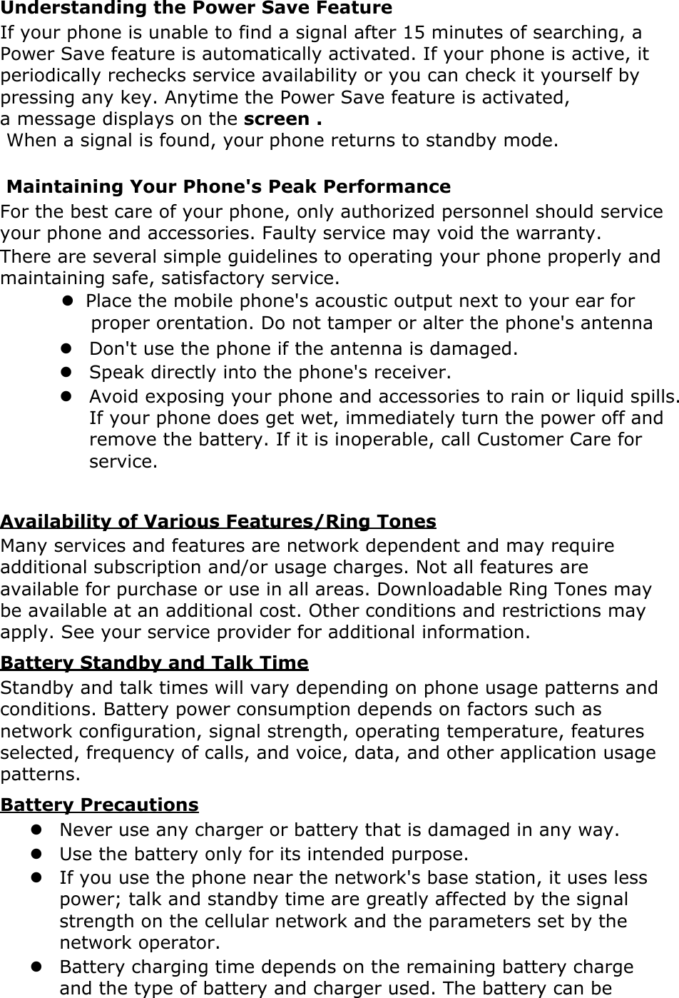 Understanding the Power Save Feature If your phone is unable to find a signal after 15 minutes of searching, a Power Save feature is automatically activated. If your phone is active, it periodically rechecks service availability or you can check it yourself by pressing any key. Anytime the Power Save feature is activated, a message displays on the screen . When a signal is found, your phone returns to standby mode.  Maintaining Your Phone&apos;s Peak Performance For the best care of your phone, only authorized personnel should service your phone and accessories. Faulty service may void the warranty. There are several simple guidelines to operating your phone properly and maintaining safe, satisfactory service.      z  Place the mobile phone&apos;s acoustic output next to your ear for     proper orentation. Do not tamper or alter the phone&apos;s antennaz Don&apos;t use the phone if the antenna is damaged. z Speak directly into the phone&apos;s receiver. z Avoid exposing your phone and accessories to rain or liquid spills. If your phone does get wet, immediately turn the power off and remove the battery. If it is inoperable, call Customer Care for service.  Availability of Various Features/Ring Tones Many services and features are network dependent and may require additional subscription and/or usage charges. Not all features are available for purchase or use in all areas. Downloadable Ring Tones may be available at an additional cost. Other conditions and restrictions may apply. See your service provider for additional information. Battery Standby and Talk Time Standby and talk times will vary depending on phone usage patterns and conditions. Battery power consumption depends on factors such as network configuration, signal strength, operating temperature, features selected, frequency of calls, and voice, data, and other application usage patterns.   Battery Precautions z Never use any charger or battery that is damaged in any way. z Use the battery only for its intended purpose. z If you use the phone near the network&apos;s base station, it uses less power; talk and standby time are greatly affected by the signal strength on the cellular network and the parameters set by the network operator. z Battery charging time depends on the remaining battery charge and the type of battery and charger used. The battery can be 