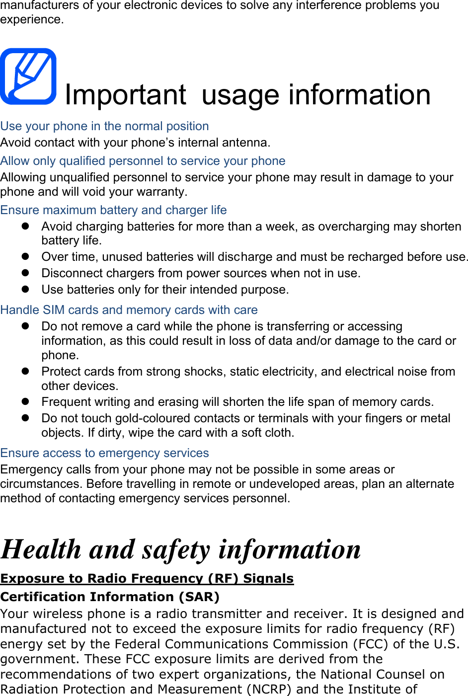 manufacturers of your electronic devices to solve any interference problems you experience.   Important usage information Use your phone in the normal position Avoid contact with your phone’s internal antenna. Allow only qualified personnel to service your phone Allowing unqualified personnel to service your phone may result in damage to your phone and will void your warranty. Ensure maximum battery and charger life z  Avoid charging batteries for more than a week, as overcharging may shorten battery life. z  Over time, unused batteries will discharge and must be recharged before use. z  Disconnect chargers from power sources when not in use. z  Use batteries only for their intended purpose. Handle SIM cards and memory cards with care z  Do not remove a card while the phone is transferring or accessing information, as this could result in loss of data and/or damage to the card or phone. z  Protect cards from strong shocks, static electricity, and electrical noise from other devices. z  Frequent writing and erasing will shorten the life span of memory cards. z  Do not touch gold-coloured contacts or terminals with your fingers or metal objects. If dirty, wipe the card with a soft cloth. Ensure access to emergency services Emergency calls from your phone may not be possible in some areas or circumstances. Before travelling in remote or undeveloped areas, plan an alternate method of contacting emergency services personnel.  Health and safety information Exposure to Radio Frequency (RF) Signals Certification Information (SAR) Your wireless phone is a radio transmitter and receiver. It is designed and manufactured not to exceed the exposure limits for radio frequency (RF) energy set by the Federal Communications Commission (FCC) of the U.S. government. These FCC exposure limits are derived from the recommendations of two expert organizations, the National Counsel on Radiation Protection and Measurement (NCRP) and the Institute of 