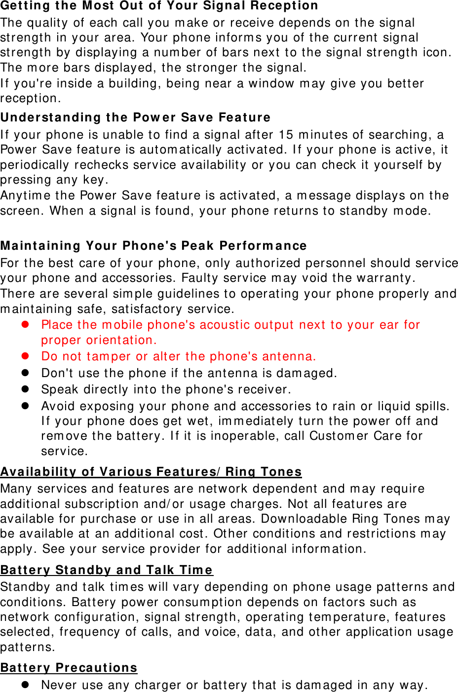 Get t ing t he M ost  Out  of Your Signal Reception The qualit y of each call you m ake or receive depends on t he signal strengt h in your area. Your phone inform s you of t he current  signal strengt h by displaying a num ber of bars next to the signal st rengt h icon. The m ore bars displayed, t he st ronger the signal. I f you&apos;re inside a building, being near a window m ay give you bet ter recept ion. Underst anding t he Pow er Save Feat ure I f your phone is unable t o find a signal after 15 m inutes of searching, a Power Save feat ure is aut om at ically activat ed. I f your phone is active, it  periodically rechecks service availability or you can check it  yourself by pressing any key. Anyt im e t he Power Save feat ure is act ivat ed, a m essage displays on t he screen. When a signal is found, your phone ret urns t o st andby m ode.  Maint a ining Your  Phone&apos;s Peak Perform a nce  For t he best  care of your phone, only aut horized personnel should service your phone and accessories. Faulty service m ay void t he warranty. There are several sim ple guidelines t o operat ing your phone properly and m aint aining safe, sat isfact ory service.  Place the m obile phone&apos;s acoustic out put next t o your ear for proper orientat ion.    Do not  tam per or alt er the phone&apos;s antenna.  Don&apos;t use t he phone if t he ant enna is dam aged.  Speak direct ly into t he phone&apos;s receiver.  Avoid exposing your phone and accessories t o rain or liquid spills. I f your phone does get wet , im m ediat ely t urn t he power off and rem ove t he bat tery. I f it is inoperable, call Cust om er Care for service. Availa bilit y of Various Feat ures/ Ring Tone s Many services and feat ures are net work dependent  and m ay require addit ional subscript ion and/ or usage charges. Not all feat ures are available for purchase or use in all areas. Downloadable Ring Tones m ay be available at  an additional cost . Ot her conditions and rest rict ions m ay apply. See your service provider for additional inform ation. Ba tt ery St a ndby a nd Ta lk  Tim e St andby and t alk t im es will vary depending on phone usage pat t erns and condit ions. Bat tery power consum pt ion depends on fact ors such as network configurat ion, signal st rengt h, operat ing t em perat ure, feat ures select ed, frequency of calls, and voice, dat a, and ot her application usage patt erns.   Ba tt ery Preca ut ions  Never use any charger or bat t ery t hat  is dam aged in any way. 