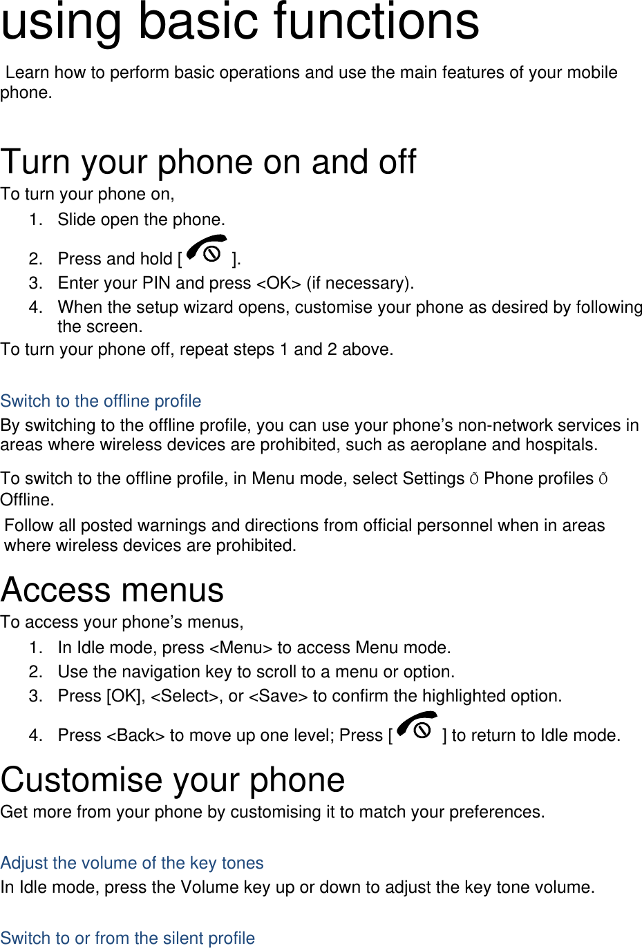  using basic functions  Learn how to perform basic operations and use the main features of your mobile phone.   Turn your phone on and off To turn your phone on, 1.  Slide open the phone. 2.  Press and hold [ ]. 3.  Enter your PIN and press &lt;OK&gt; (if necessary). 4.  When the setup wizard opens, customise your phone as desired by following the screen. To turn your phone off, repeat steps 1 and 2 above.  Switch to the offline profile By switching to the offline profile, you can use your phone’s non-network services in areas where wireless devices are prohibited, such as aeroplane and hospitals. To switch to the offline profile, in Menu mode, select Settings Õ Phone profiles Õ Offline. Follow all posted warnings and directions from official personnel when in areas where wireless devices are prohibited. Access menus To access your phone’s menus, 1.  In Idle mode, press &lt;Menu&gt; to access Menu mode. 2.  Use the navigation key to scroll to a menu or option. 3.  Press [OK], &lt;Select&gt;, or &lt;Save&gt; to confirm the highlighted option. 4.  Press &lt;Back&gt; to move up one level; Press [ ] to return to Idle mode. Customise your phone Get more from your phone by customising it to match your preferences.  Adjust the volume of the key tones In Idle mode, press the Volume key up or down to adjust the key tone volume.  Switch to or from the silent profile 